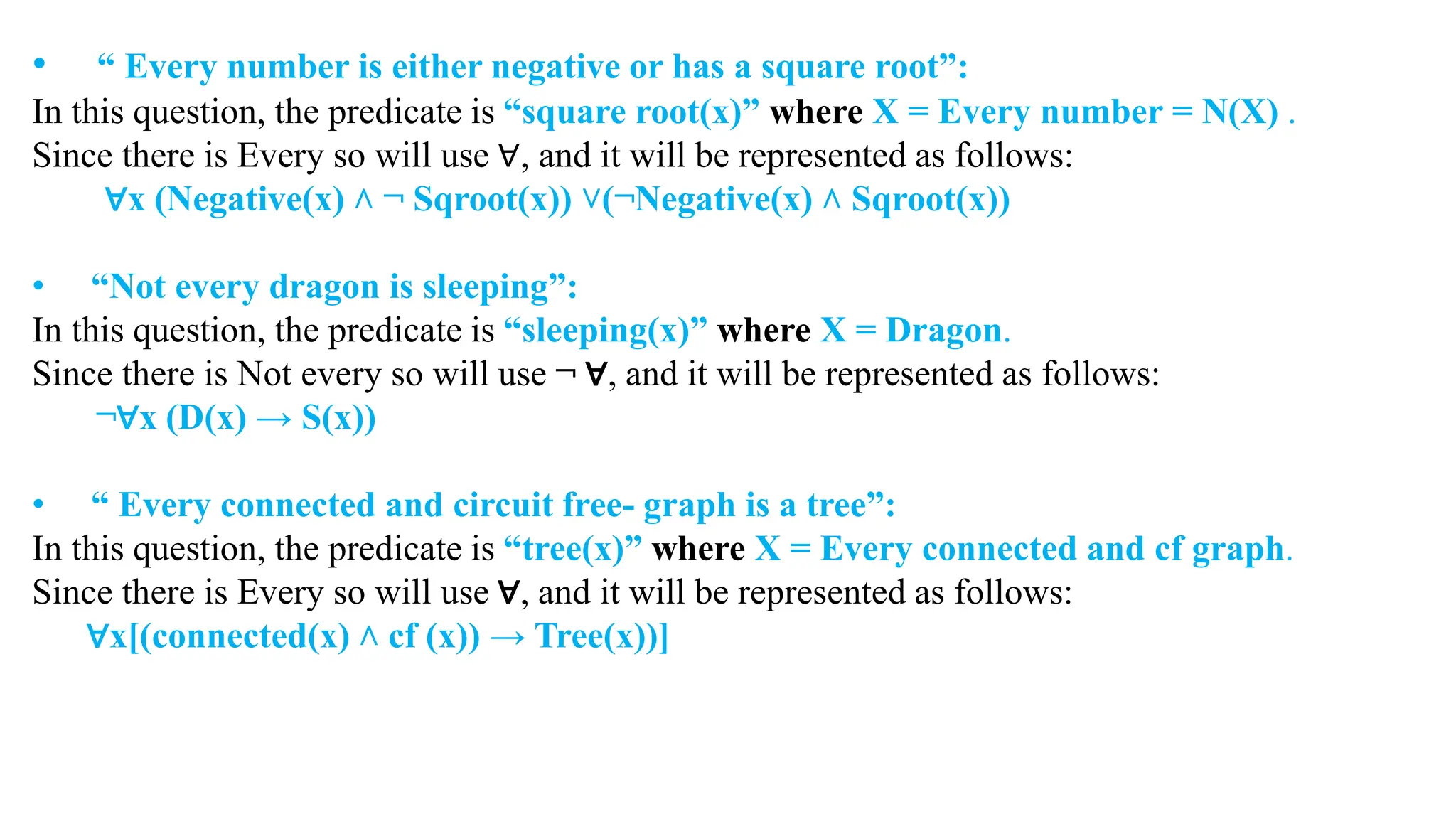 • “ Every number is either negative or has a square root”:
In this question, the predicate is “square root(x)” where X = Every number = N(X) .
Since there is Every so will use ∀, and it will be represented as follows:
∀x (Negative(x) ˄ ¬ Sqroot(x)) ˅(¬Negative(x) ˄ Sqroot(x))
• “Not every dragon is sleeping”:
In this question, the predicate is “sleeping(x)” where X = Dragon.
Since there is Not every so will use ¬ ∀, and it will be represented as follows:
¬∀x (D(x) → S(x))
• “ Every connected and circuit free- graph is a tree”:
In this question, the predicate is “tree(x)” where X = Every connected and cf graph.
Since there is Every so will use ∀, and it will be represented as follows:
∀x[(connected(x) ˄ cf (x)) → Tree(x))]
 