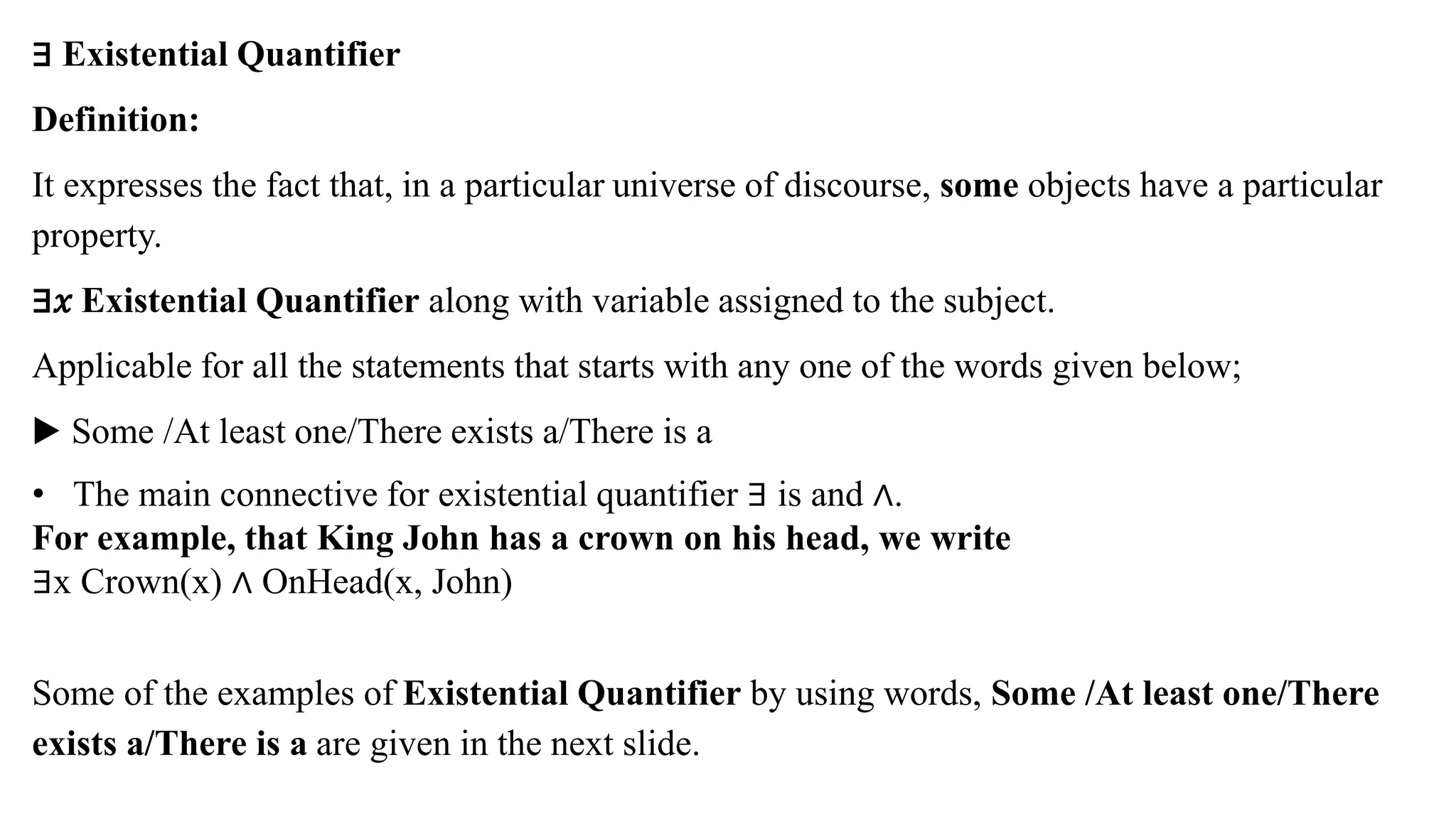 ∃ Existential Quantifier
Definition:
It expresses the fact that, in a particular universe of discourse, some objects have a particular
property.
∃𝑥 Existential Quantifier along with variable assigned to the subject.
Applicable for all the statements that starts with any one of the words given below;
▶ Some /At least one/There exists a/There is a
• The main connective for existential quantifier ∃ is and ∧.
For example, that King John has a crown on his head, we write
∃x Crown(x) ∧ OnHead(x, John)
Some of the examples of Existential Quantifier by using words, Some /At least one/There
exists a/There is a are given in the next slide.
 