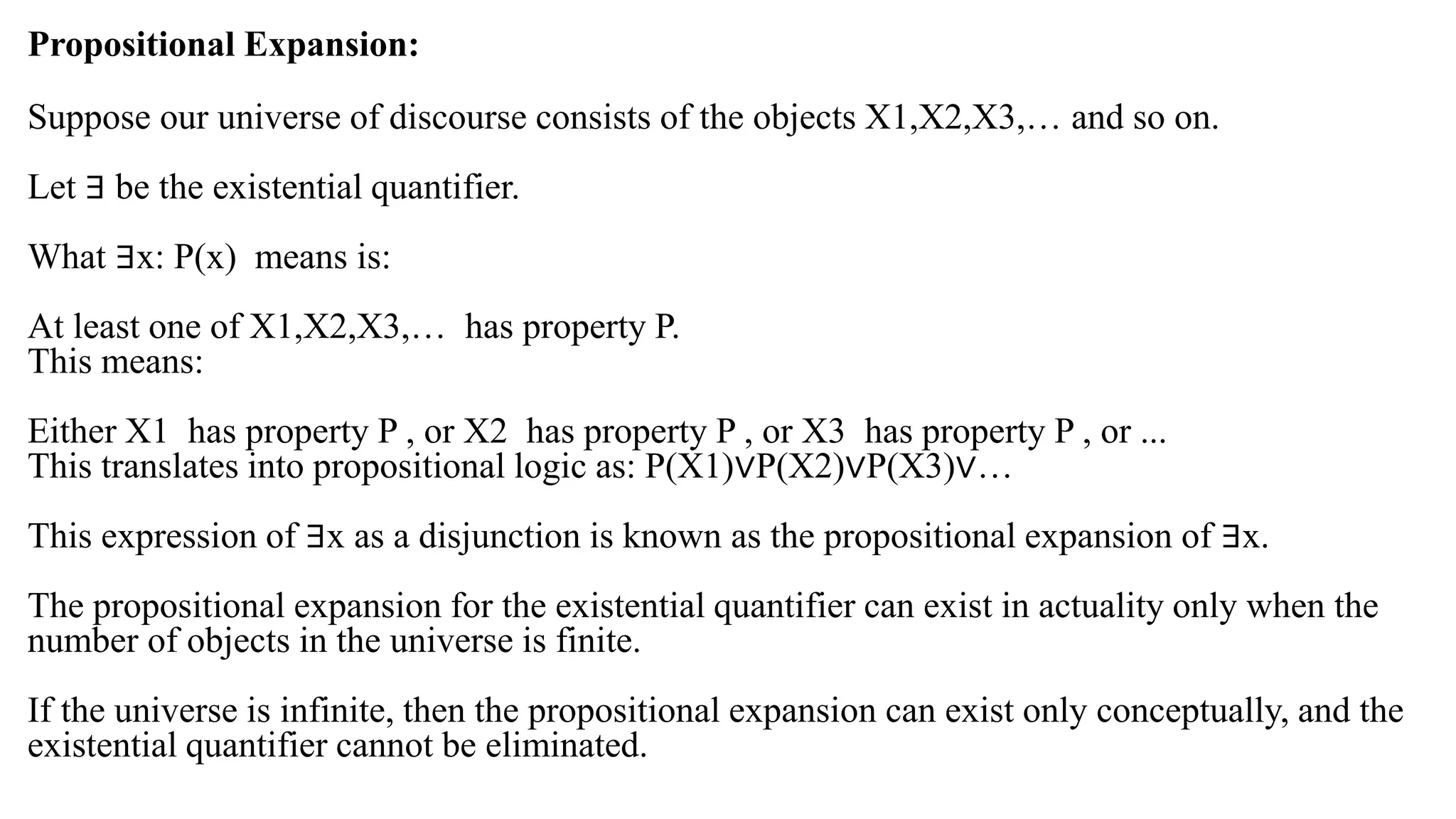 Propositional Expansion:
Suppose our universe of discourse consists of the objects X1,X2,X3,… and so on.
Let ∃ be the existential quantifier.
What ∃x: P(x) means is:
At least one of X1,X2,X3,… has property P.
This means:
Either X1 has property P , or X2 has property P , or X3 has property P , or ...
This translates into propositional logic as: P(X1)∨P(X2)∨P(X3)∨…
This expression of ∃x as a disjunction is known as the propositional expansion of ∃x.
The propositional expansion for the existential quantifier can exist in actuality only when the
number of objects in the universe is finite.
If the universe is infinite, then the propositional expansion can exist only conceptually, and the
existential quantifier cannot be eliminated.
 