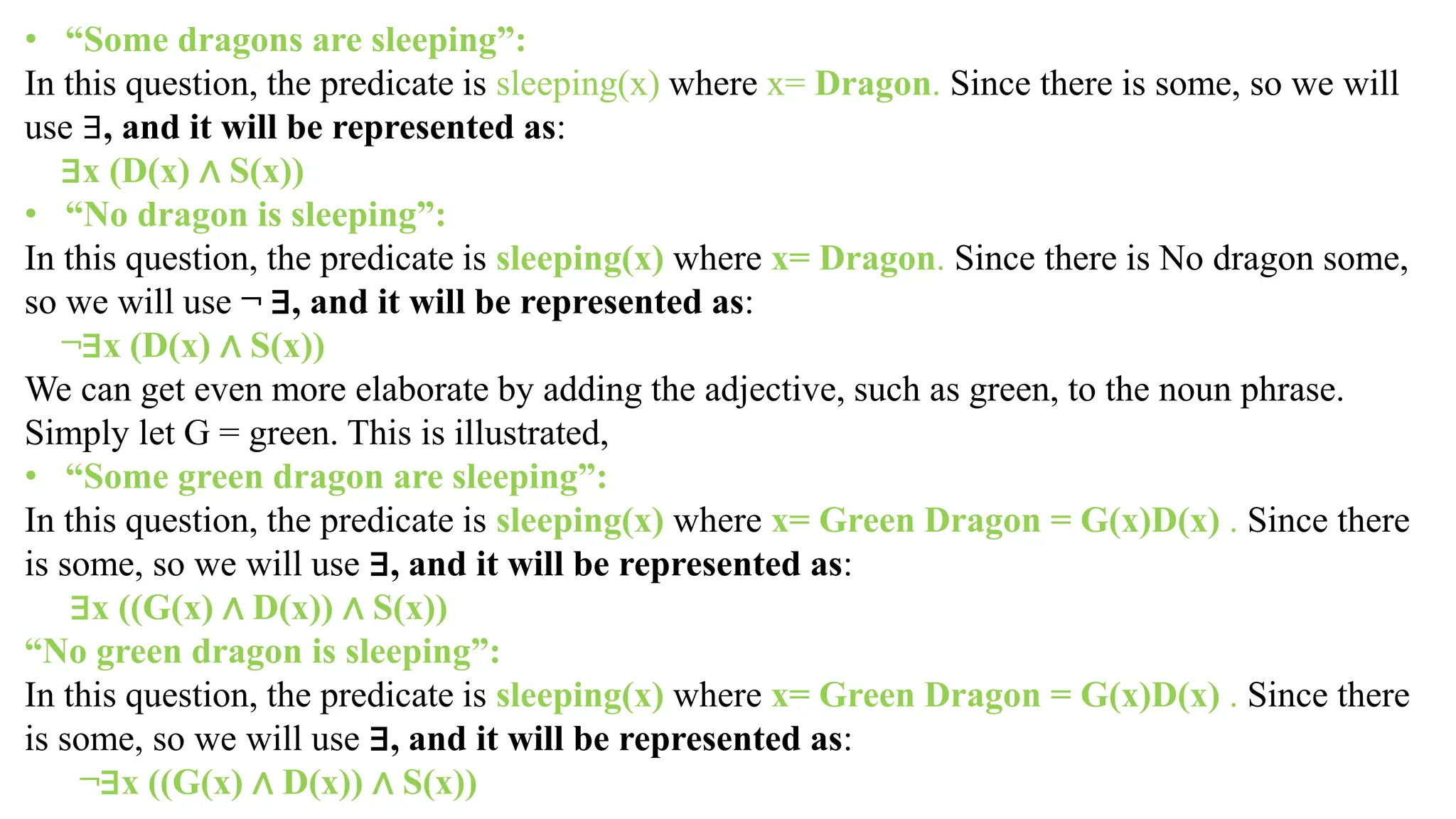 • “Some dragons are sleeping”:
In this question, the predicate is sleeping(x) where x= Dragon. Since there is some, so we will
use ∃, and it will be represented as:
∃x (D(x) ∧ S(x))
• “No dragon is sleeping”:
In this question, the predicate is sleeping(x) where x= Dragon. Since there is No dragon some,
so we will use ¬ ∃, and it will be represented as:
¬∃x (D(x) ∧ S(x))
We can get even more elaborate by adding the adjective, such as green, to the noun phrase.
Simply let G = green. This is illustrated,
• “Some green dragon are sleeping”:
In this question, the predicate is sleeping(x) where x= Green Dragon = G(x)D(x) . Since there
is some, so we will use ∃, and it will be represented as:
∃x ((G(x) ∧ D(x)) ∧ S(x))
“No green dragon is sleeping”:
In this question, the predicate is sleeping(x) where x= Green Dragon = G(x)D(x) . Since there
is some, so we will use ∃, and it will be represented as:
¬∃x ((G(x) ∧ D(x)) ∧ S(x))
 