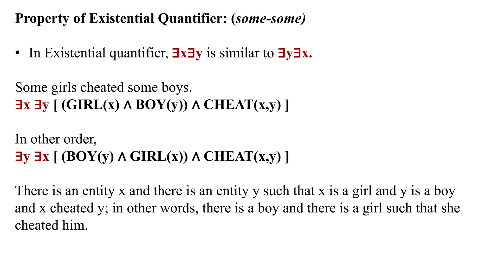 Property of Existential Quantifier: (some-some)
• In Existential quantifier, ∃x∃y is similar to ∃y∃x.
Some girls cheated some boys.
∃x ∃y [ (GIRL(x) ∧ BOY(y)) ∧ CHEAT(x,y) ]
In other order,
∃y ∃x [ (BOY(y) ∧ GIRL(x)) ∧ CHEAT(x,y) ]
There is an entity x and there is an entity y such that x is a girl and y is a boy
and x cheated y; in other words, there is a boy and there is a girl such that she
cheated him.
 
