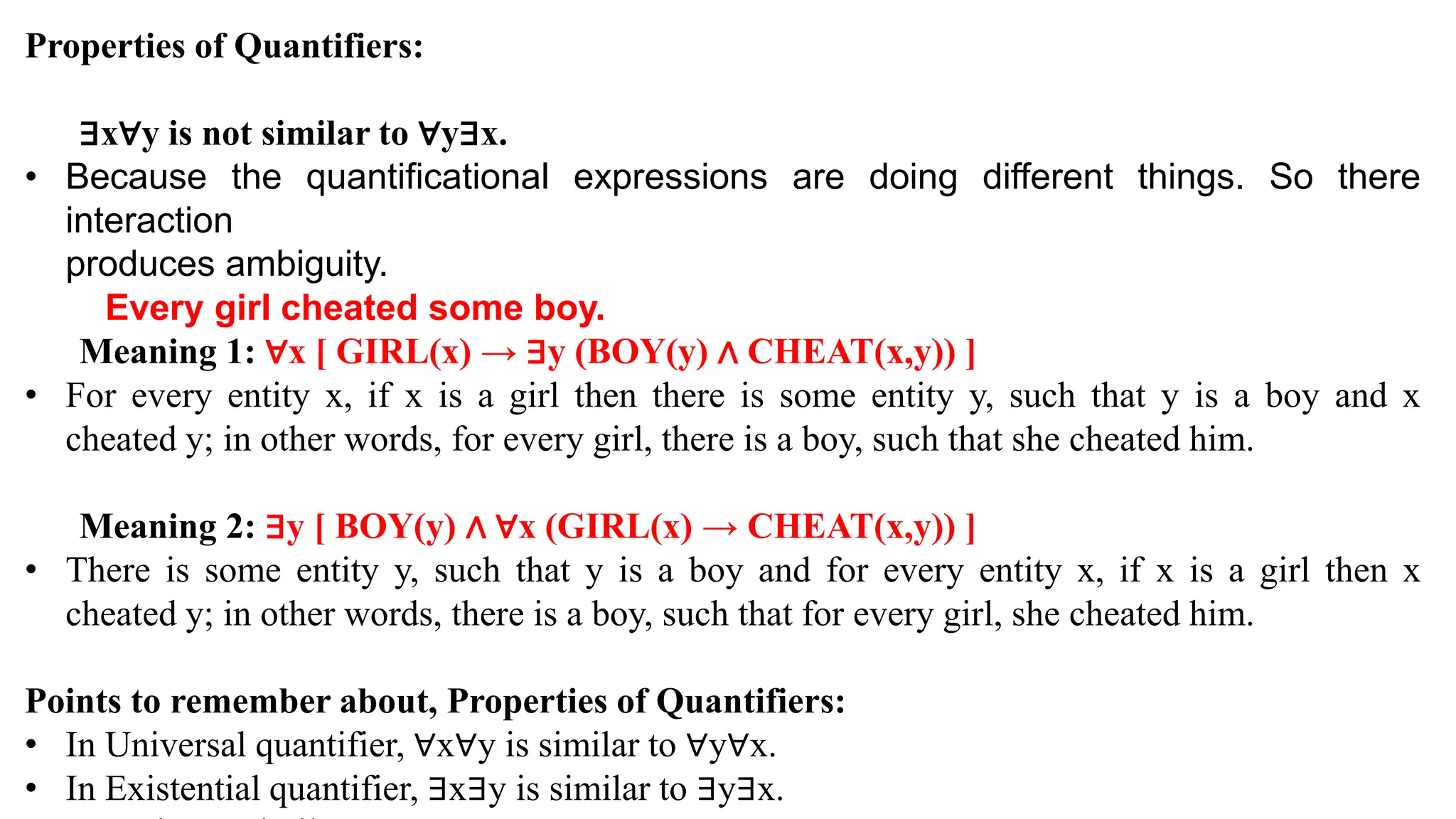 Properties of Quantifiers:
∃x∀y is not similar to ∀y∃x.
• Because the quantificational expressions are doing different things. So there
interaction
produces ambiguity.
Every girl cheated some boy.
Meaning 1: ∀x [ GIRL(x) → ∃y (BOY(y) ∧ CHEAT(x,y)) ]
• For every entity x, if x is a girl then there is some entity y, such that y is a boy and x
cheated y; in other words, for every girl, there is a boy, such that she cheated him.
Meaning 2: ∃y [ BOY(y) ∧ ∀x (GIRL(x) → CHEAT(x,y)) ]
• There is some entity y, such that y is a boy and for every entity x, if x is a girl then x
cheated y; in other words, there is a boy, such that for every girl, she cheated him.
Points to remember about, Properties of Quantifiers:
• In Universal quantifier, ∀x∀y is similar to ∀y∀x.
• In Existential quantifier, ∃x∃y is similar to ∃y∃x.
 