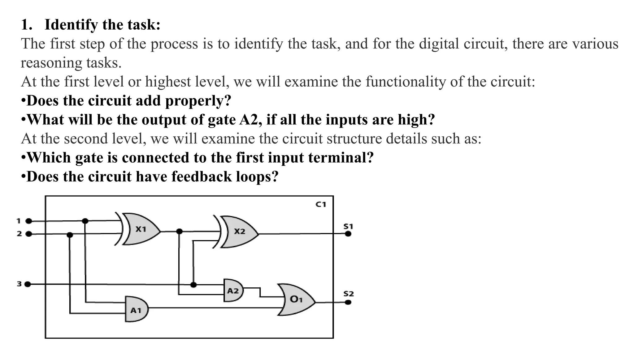 1. Identify the task:
The first step of the process is to identify the task, and for the digital circuit, there are various
reasoning tasks.
At the first level or highest level, we will examine the functionality of the circuit:
•Does the circuit add properly?
•What will be the output of gate A2, if all the inputs are high?
At the second level, we will examine the circuit structure details such as:
•Which gate is connected to the first input terminal?
•Does the circuit have feedback loops?
 
