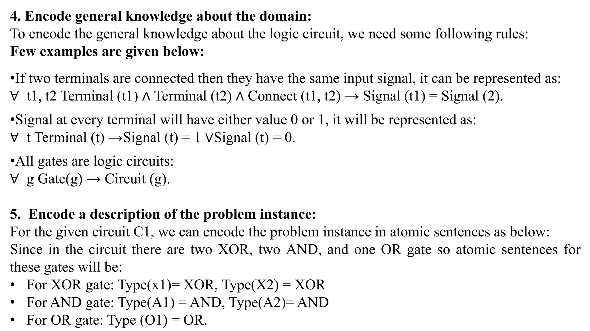 4. Encode general knowledge about the domain:
To encode the general knowledge about the logic circuit, we need some following rules:
Few examples are given below:
•If two terminals are connected then they have the same input signal, it can be represented as:
∀ t1, t2 Terminal (t1) ∧ Terminal (t2) ∧ Connect (t1, t2) → Signal (t1) = Signal (2).
•Signal at every terminal will have either value 0 or 1, it will be represented as:
∀ t Terminal (t) →Signal (t) = 1 ∨Signal (t) = 0.
•All gates are logic circuits:
∀ g Gate(g) → Circuit (g).
5. Encode a description of the problem instance:
For the given circuit C1, we can encode the problem instance in atomic sentences as below:
Since in the circuit there are two XOR, two AND, and one OR gate so atomic sentences for
these gates will be:
• For XOR gate: Type(x1)= XOR, Type(X2) = XOR
• For AND gate: Type(A1) = AND, Type(A2)= AND
• For OR gate: Type (O1) = OR.
 