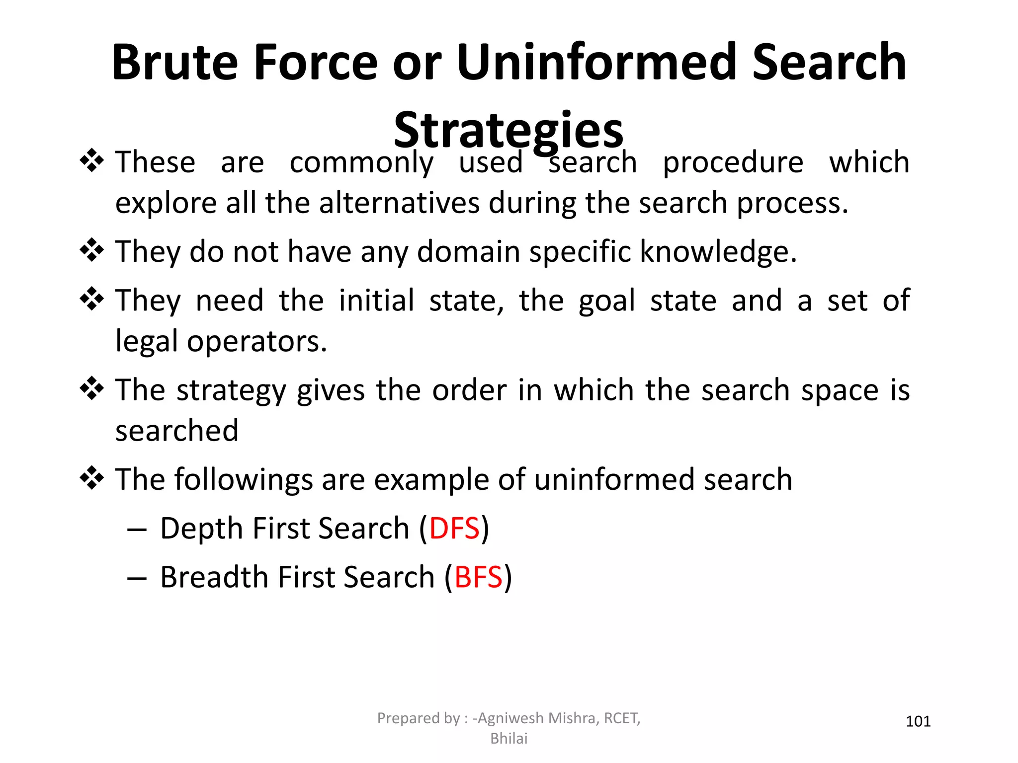 Brute Force or Uninformed Search
Strategies
101
 These are commonly used search procedure which
explore all the alternatives during the search process.
 They do not have any domain specific knowledge.
 They need the initial state, the goal state and a set of
legal operators.
 The strategy gives the order in which the search space is
searched
 The followings are example of uninformed search
– Depth First Search (DFS)
– Breadth First Search (BFS)
Prepared by : -Agniwesh Mishra, RCET,
Bhilai
 