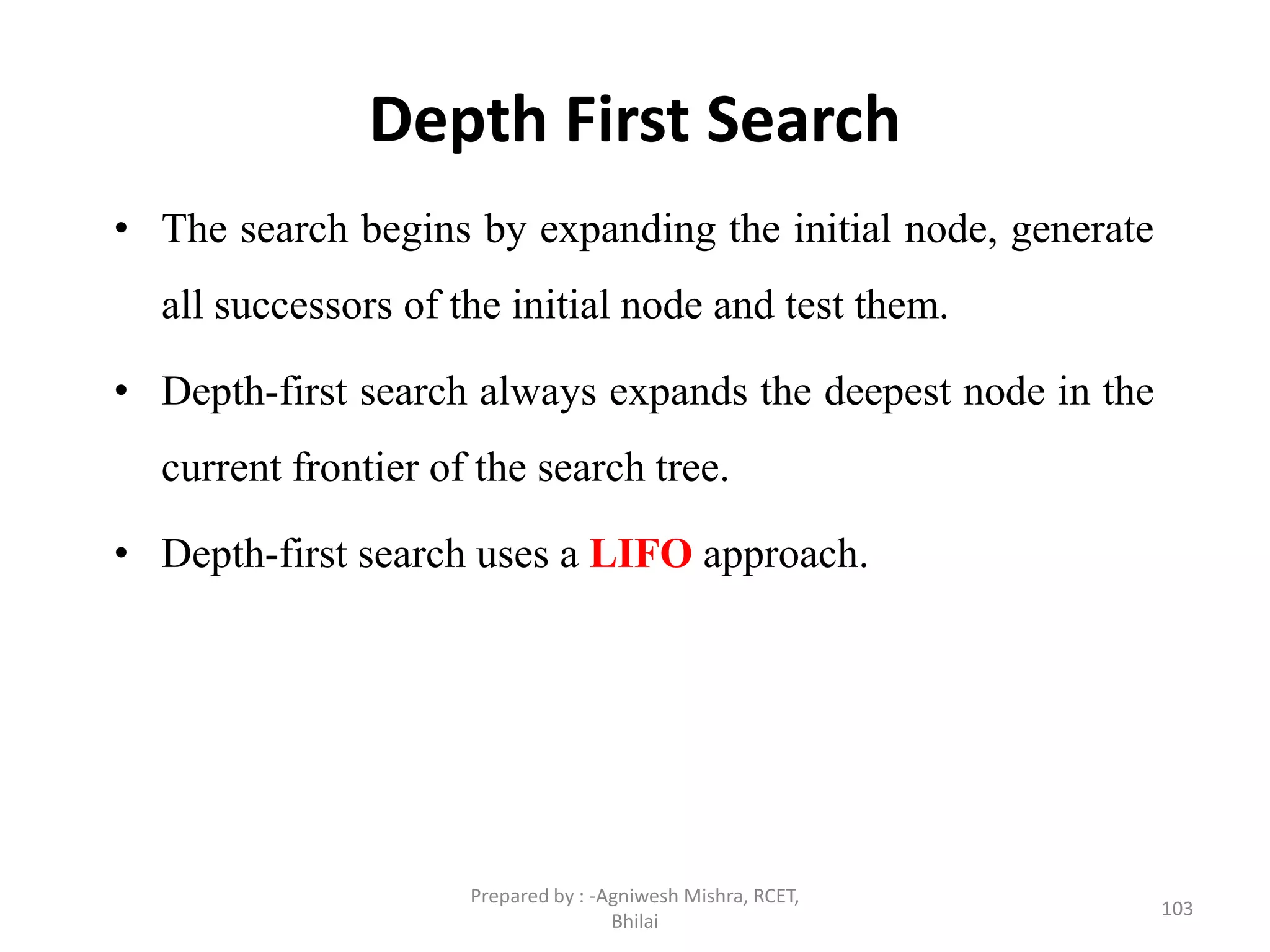 Depth First Search
• The search begins by expanding the initial node, generate
all successors of the initial node and test them.
• Depth-first search always expands the deepest node in the
current frontier of the search tree.
• Depth-first search uses a LIFO approach.
103
Prepared by : -Agniwesh Mishra, RCET,
Bhilai
 