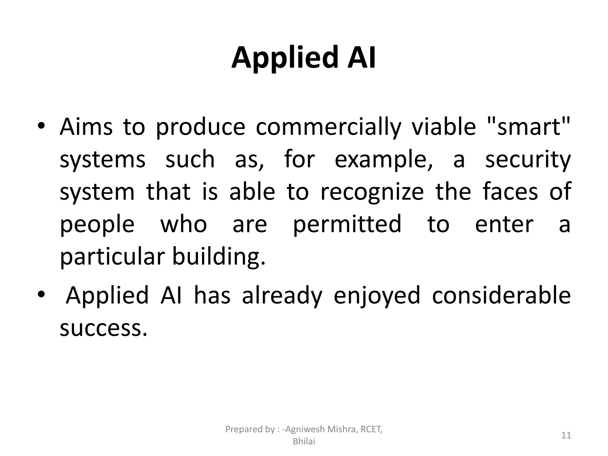 Applied AI
• Aims to produce commercially viable "smart"
systems such as, for example, a security
system that is able to recognize the faces of
people who are permitted to enter a
particular building.
• Applied AI has already enjoyed considerable
success.
11
Prepared by : -Agniwesh Mishra, RCET,
Bhilai
 