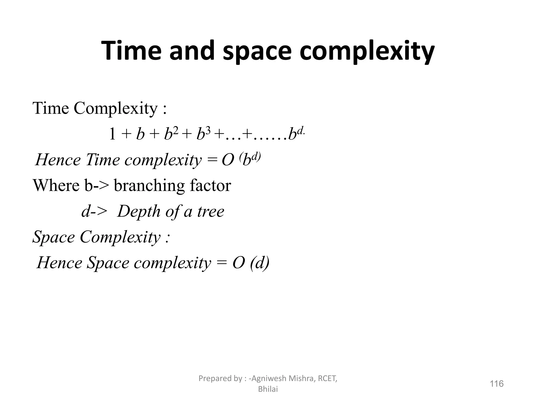 Time and space complexity
Time Complexity :
1 + b + b2 + b3 +…+……bd.
Hence Time complexity = O (bd)
Where b-> branching factor
d-> Depth of a tree
Space Complexity :
Hence Space complexity = O (d)
116
Prepared by : -Agniwesh Mishra, RCET,
Bhilai
 