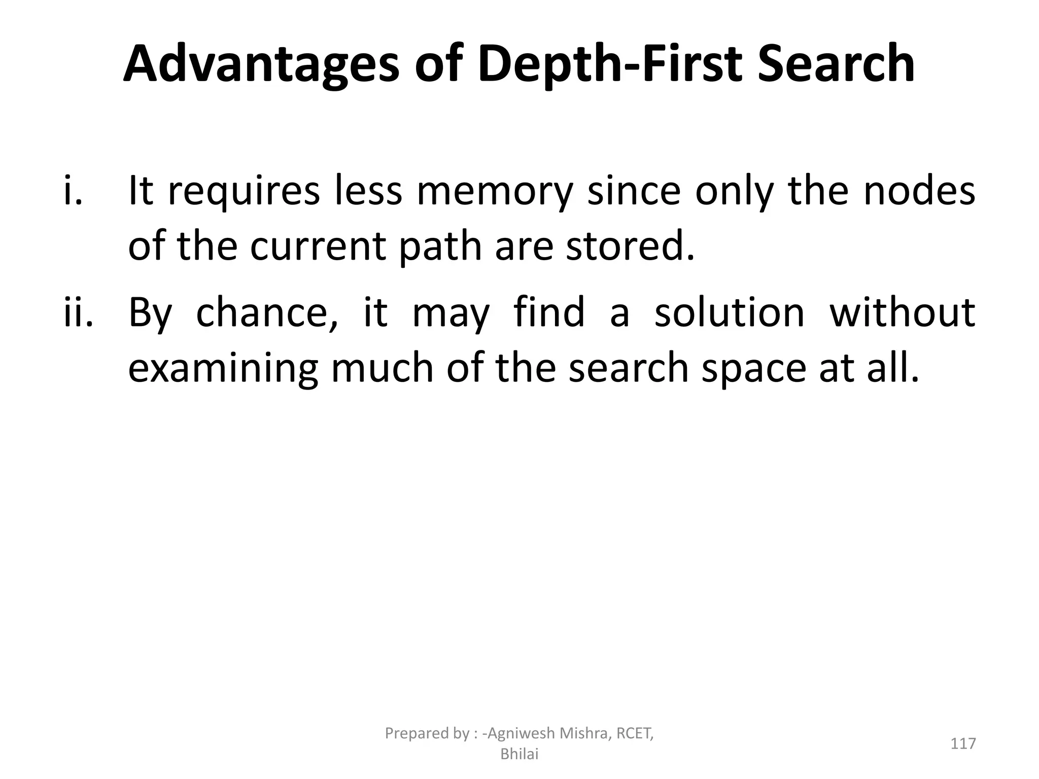 Advantages of Depth-First Search
i. It requires less memory since only the nodes
of the current path are stored.
ii. By chance, it may find a solution without
examining much of the search space at all.
117
Prepared by : -Agniwesh Mishra, RCET,
Bhilai
 