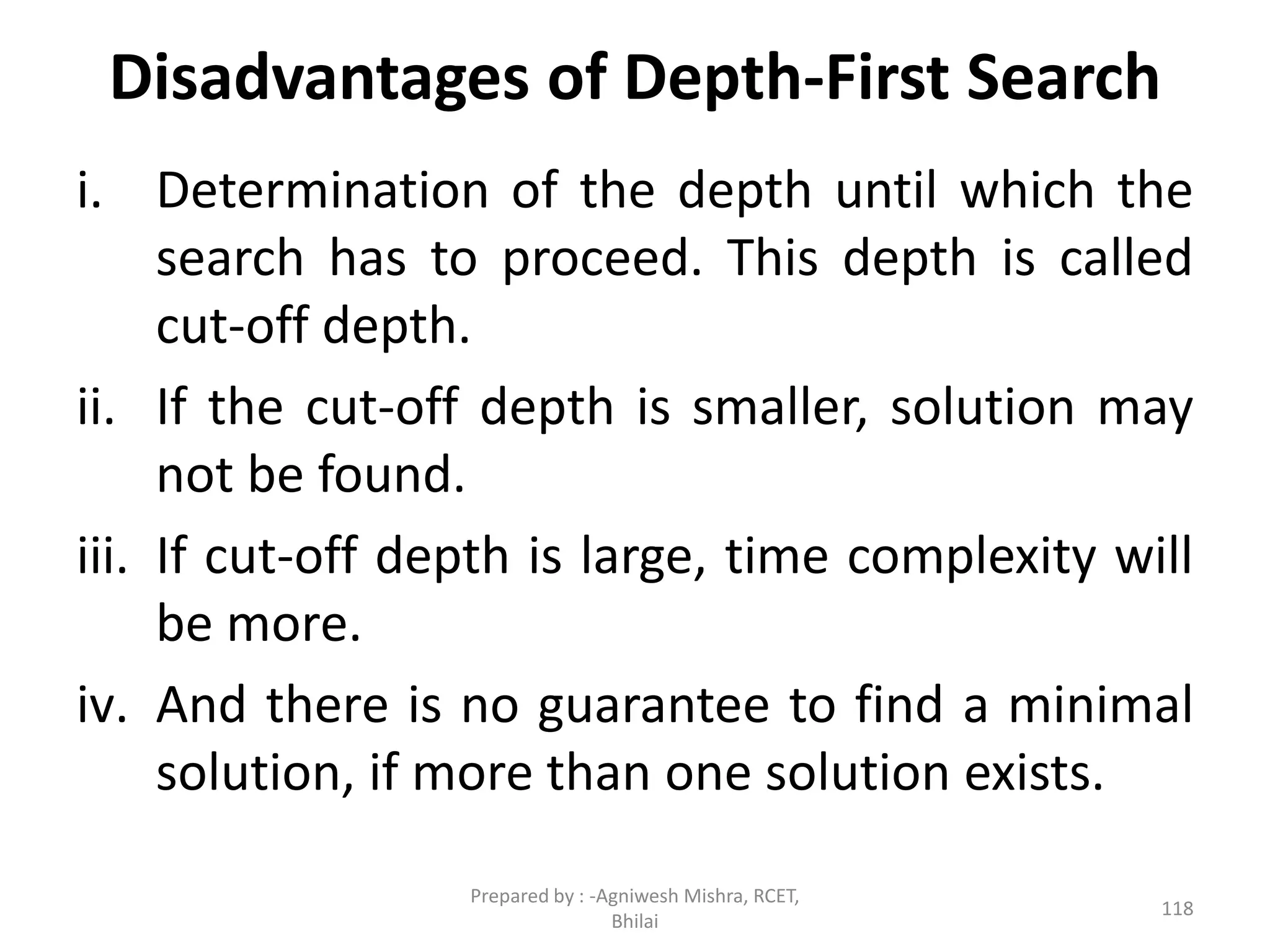 Disadvantages of Depth-First Search
i. Determination of the depth until which the
search has to proceed. This depth is called
cut-off depth.
ii. If the cut-off depth is smaller, solution may
not be found.
iii. If cut-off depth is large, time complexity will
be more.
iv. And there is no guarantee to find a minimal
solution, if more than one solution exists.
118
Prepared by : -Agniwesh Mishra, RCET,
Bhilai
 