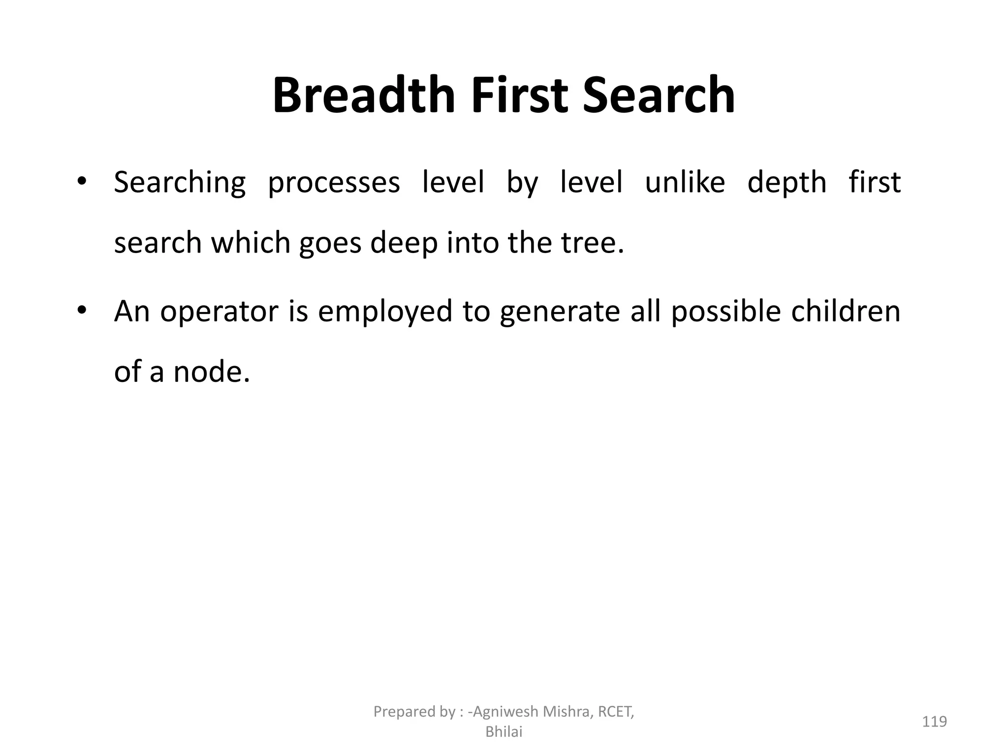 Breadth First Search
• Searching processes level by level unlike depth first
search which goes deep into the tree.
• An operator is employed to generate all possible children
of a node.
119
Prepared by : -Agniwesh Mishra, RCET,
Bhilai
 