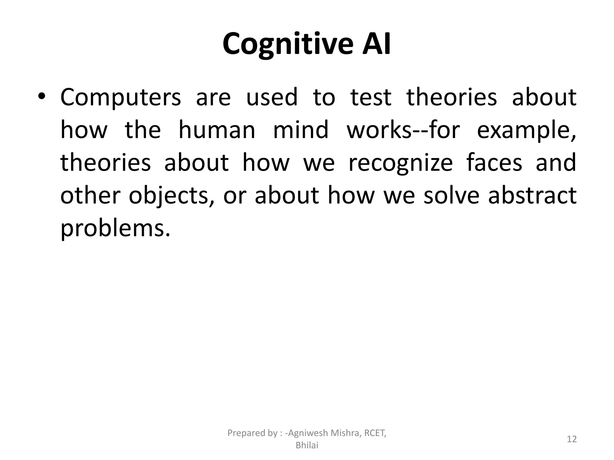 Cognitive AI
• Computers are used to test theories about
how the human mind works--for example,
theories about how we recognize faces and
other objects, or about how we solve abstract
problems.
12
Prepared by : -Agniwesh Mishra, RCET,
Bhilai
 
