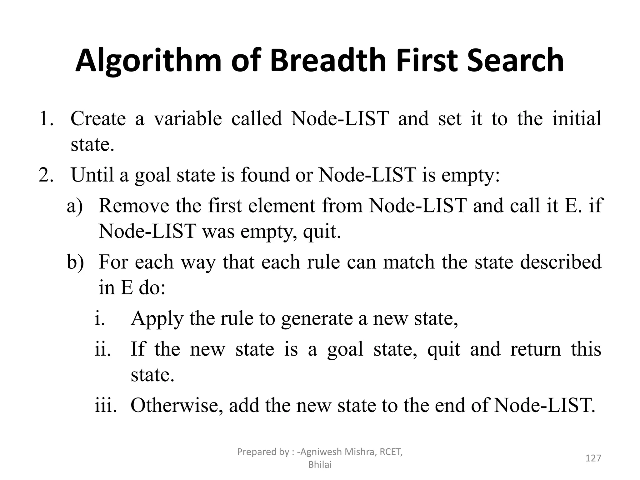 Algorithm of Breadth First Search
1. Create a variable called Node-LIST and set it to the initial
state.
2. Until a goal state is found or Node-LIST is empty:
a) Remove the first element from Node-LIST and call it E. if
Node-LIST was empty, quit.
b) For each way that each rule can match the state described
in E do:
i. Apply the rule to generate a new state,
ii. If the new state is a goal state, quit and return this
state.
iii. Otherwise, add the new state to the end of Node-LIST.
127
Prepared by : -Agniwesh Mishra, RCET,
Bhilai
 