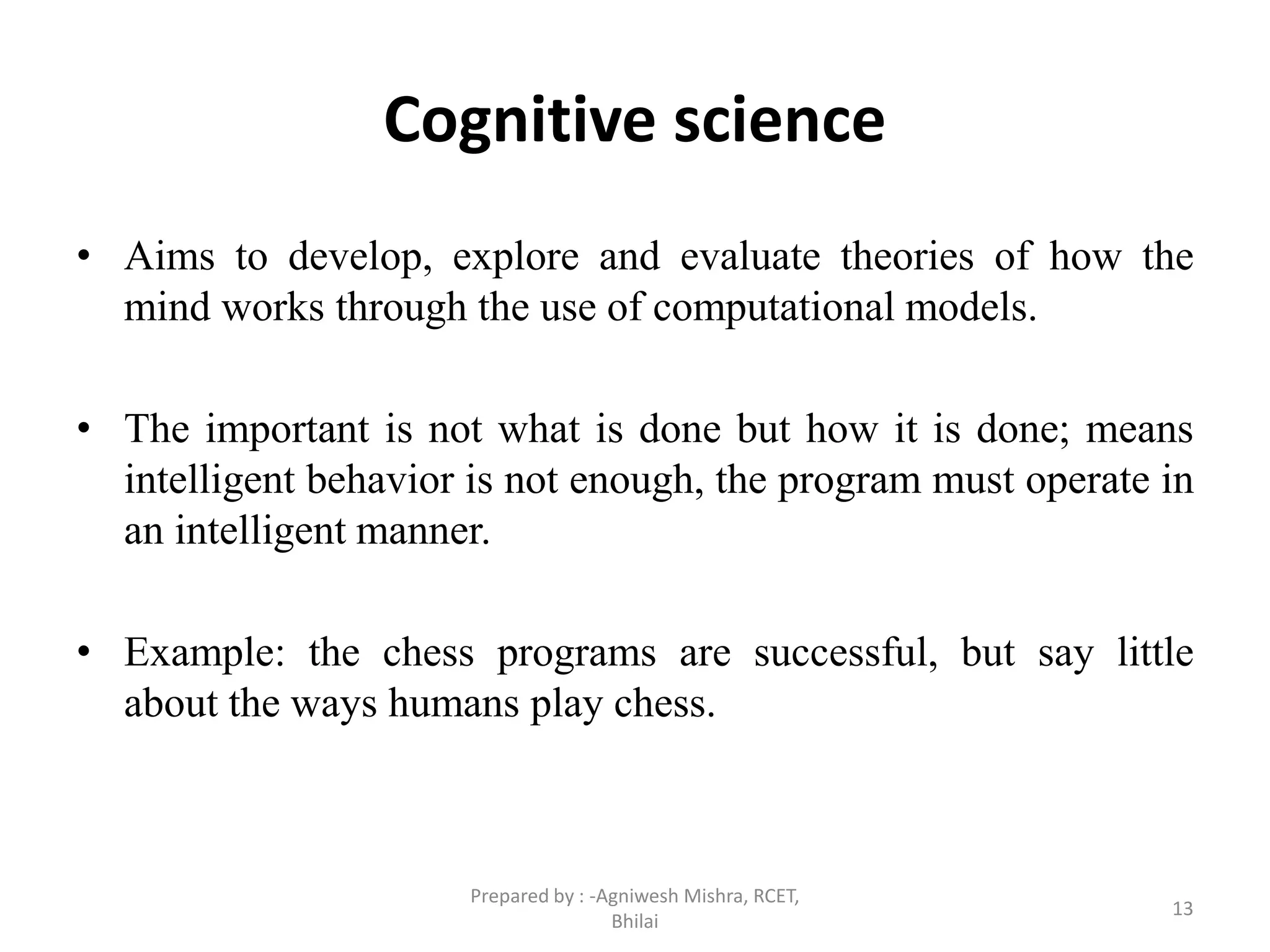 Cognitive science
• Aims to develop, explore and evaluate theories of how the
mind works through the use of computational models.
• The important is not what is done but how it is done; means
intelligent behavior is not enough, the program must operate in
an intelligent manner.
• Example: the chess programs are successful, but say little
about the ways humans play chess.
13
Prepared by : -Agniwesh Mishra, RCET,
Bhilai
 