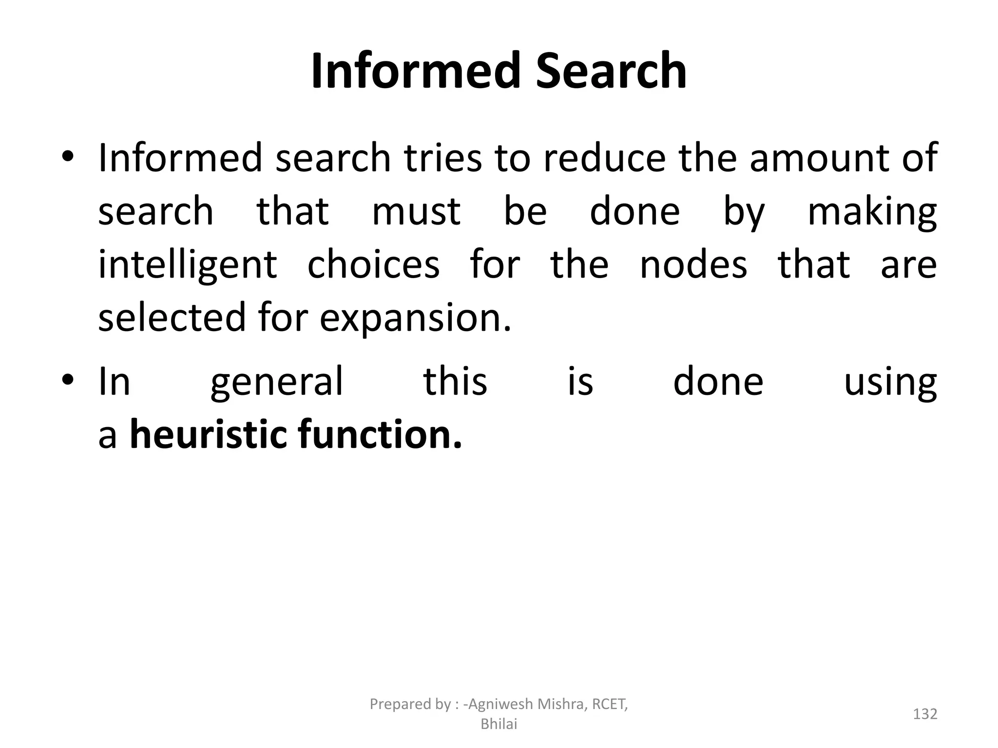Informed Search
• Informed search tries to reduce the amount of
search that must be done by making
intelligent choices for the nodes that are
selected for expansion.
• In general this is done using
a heuristic function.
132
Prepared by : -Agniwesh Mishra, RCET,
Bhilai
 