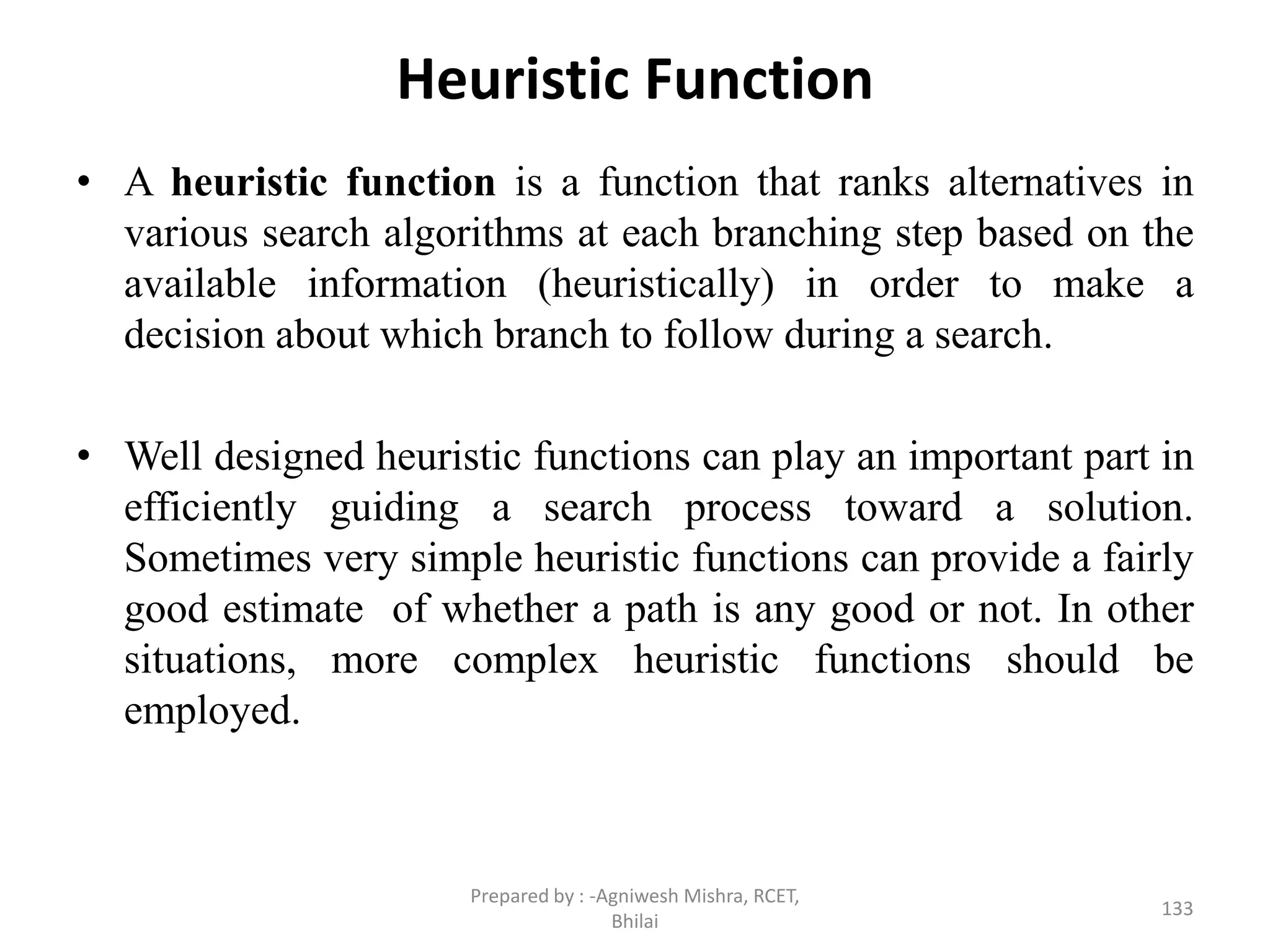 Heuristic Function
• A heuristic function is a function that ranks alternatives in
various search algorithms at each branching step based on the
available information (heuristically) in order to make a
decision about which branch to follow during a search.
• Well designed heuristic functions can play an important part in
efficiently guiding a search process toward a solution.
Sometimes very simple heuristic functions can provide a fairly
good estimate of whether a path is any good or not. In other
situations, more complex heuristic functions should be
employed.
133
Prepared by : -Agniwesh Mishra, RCET,
Bhilai
 
