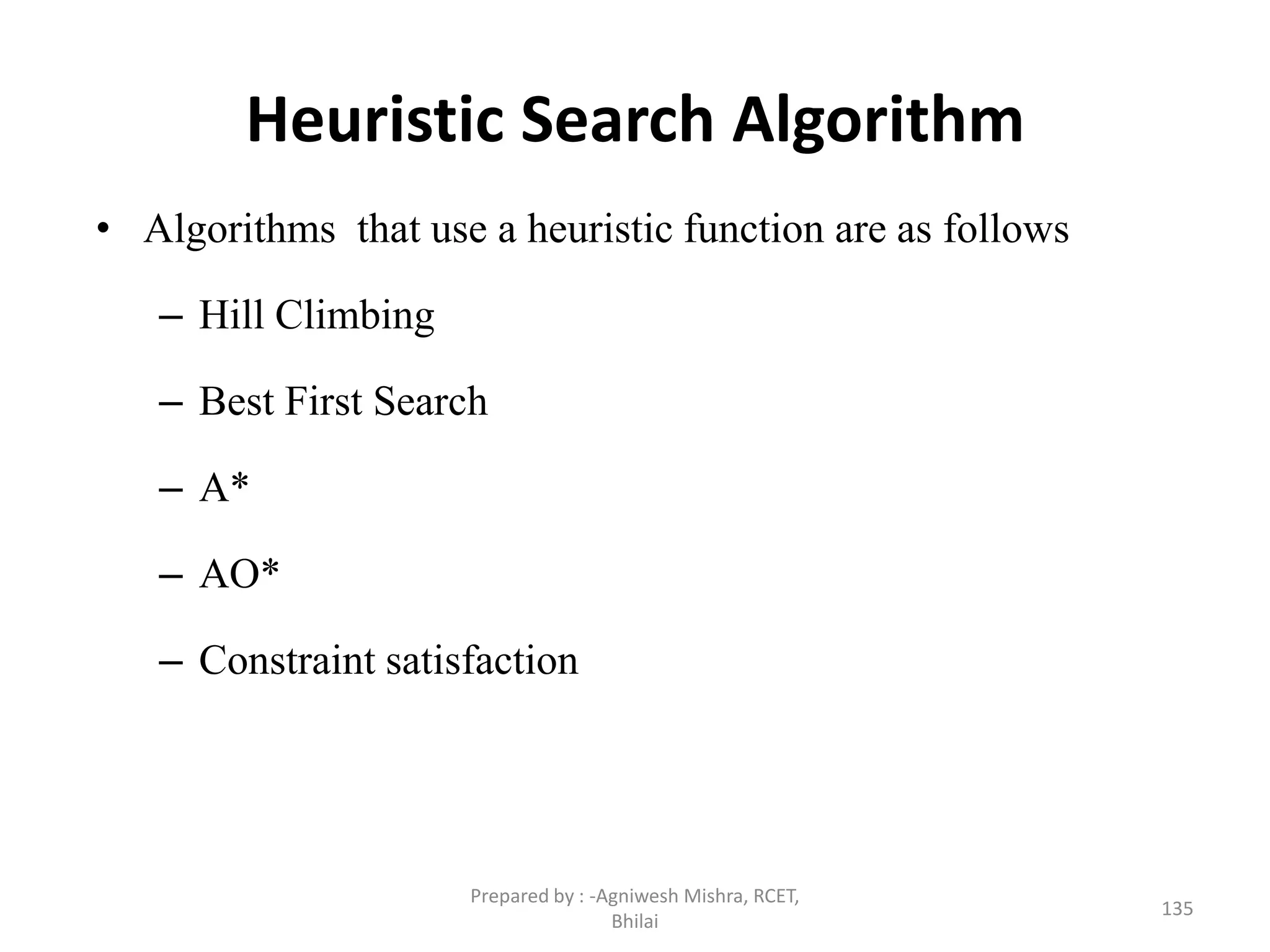 Heuristic Search Algorithm
• Algorithms that use a heuristic function are as follows
– Hill Climbing
– Best First Search
– A*
– AO*
– Constraint satisfaction
135
Prepared by : -Agniwesh Mishra, RCET,
Bhilai
 