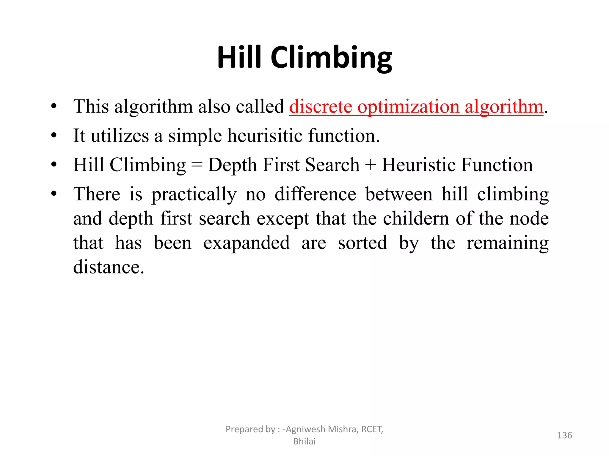 Hill Climbing
• This algorithm also called discrete optimization algorithm.
• It utilizes a simple heurisitic function.
• Hill Climbing = Depth First Search + Heuristic Function
• There is practically no difference between hill climbing
and depth first search except that the childern of the node
that has been exapanded are sorted by the remaining
distance.
136
Prepared by : -Agniwesh Mishra, RCET,
Bhilai
 
