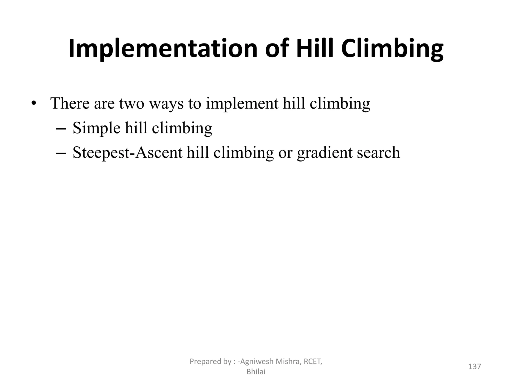 Implementation of Hill Climbing
• There are two ways to implement hill climbing
– Simple hill climbing
– Steepest-Ascent hill climbing or gradient search
137
Prepared by : -Agniwesh Mishra, RCET,
Bhilai
 