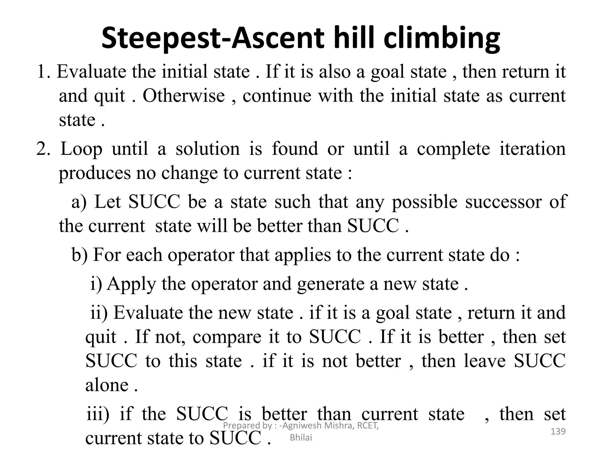 Steepest-Ascent hill climbing
1. Evaluate the initial state . If it is also a goal state , then return it
and quit . Otherwise , continue with the initial state as current
state .
2. Loop until a solution is found or until a complete iteration
produces no change to current state :
a) Let SUCC be a state such that any possible successor of
the current state will be better than SUCC .
b) For each operator that applies to the current state do :
i) Apply the operator and generate a new state .
ii) Evaluate the new state . if it is a goal state , return it and
quit . If not, compare it to SUCC . If it is better , then set
SUCC to this state . if it is not better , then leave SUCC
alone .
iii) if the SUCC is better than current state , then set
current state to SUCC . 139
Prepared by : -Agniwesh Mishra, RCET,
Bhilai
 
