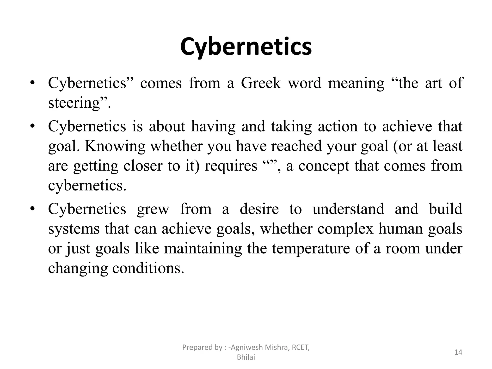 Cybernetics
• Cybernetics” comes from a Greek word meaning “the art of
steering”.
• Cybernetics is about having and taking action to achieve that
goal. Knowing whether you have reached your goal (or at least
are getting closer to it) requires “”, a concept that comes from
cybernetics.
• Cybernetics grew from a desire to understand and build
systems that can achieve goals, whether complex human goals
or just goals like maintaining the temperature of a room under
changing conditions.
14
Prepared by : -Agniwesh Mishra, RCET,
Bhilai
 