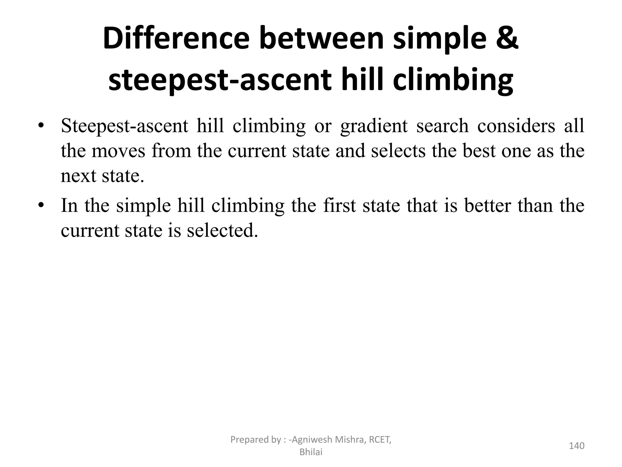 Difference between simple &
steepest-ascent hill climbing
• Steepest-ascent hill climbing or gradient search considers all
the moves from the current state and selects the best one as the
next state.
• In the simple hill climbing the first state that is better than the
current state is selected.
140
Prepared by : -Agniwesh Mishra, RCET,
Bhilai
 