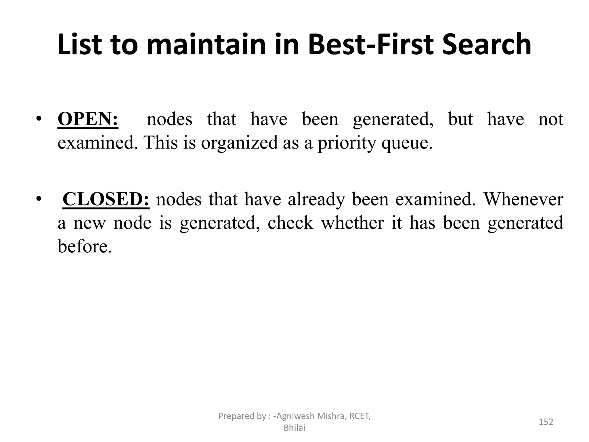 List to maintain in Best-First Search
• OPEN: nodes that have been generated, but have not
examined. This is organized as a priority queue.
• CLOSED: nodes that have already been examined. Whenever
a new node is generated, check whether it has been generated
before.
152
Prepared by : -Agniwesh Mishra, RCET,
Bhilai
 