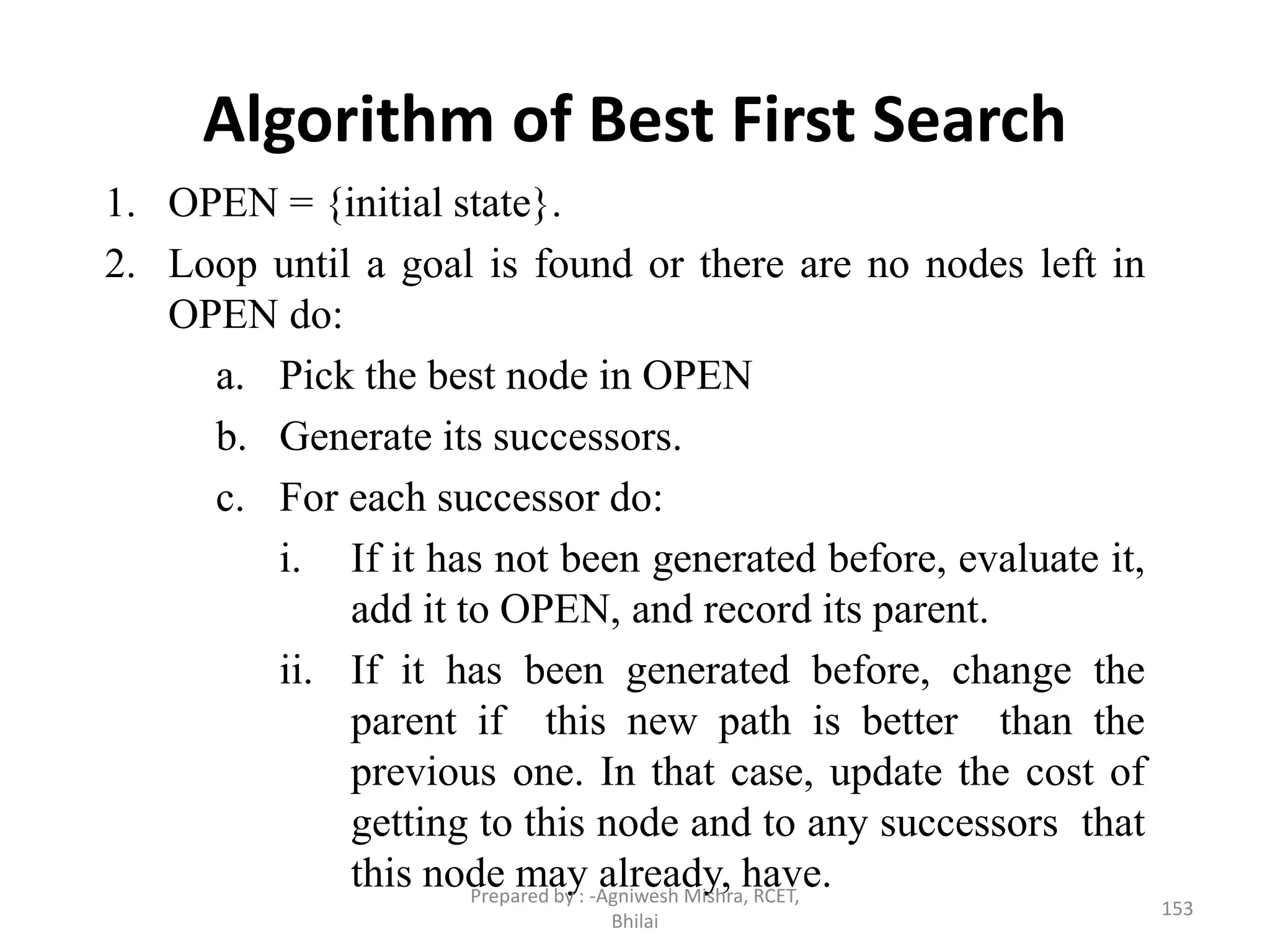 Algorithm of Best First Search
1. OPEN = {initial state}.
2. Loop until a goal is found or there are no nodes left in
OPEN do:
a. Pick the best node in OPEN
b. Generate its successors.
c. For each successor do:
i. If it has not been generated before, evaluate it,
add it to OPEN, and record its parent.
ii. If it has been generated before, change the
parent if this new path is better than the
previous one. In that case, update the cost of
getting to this node and to any successors that
this node may already, have.
153
Prepared by : -Agniwesh Mishra, RCET,
Bhilai
 