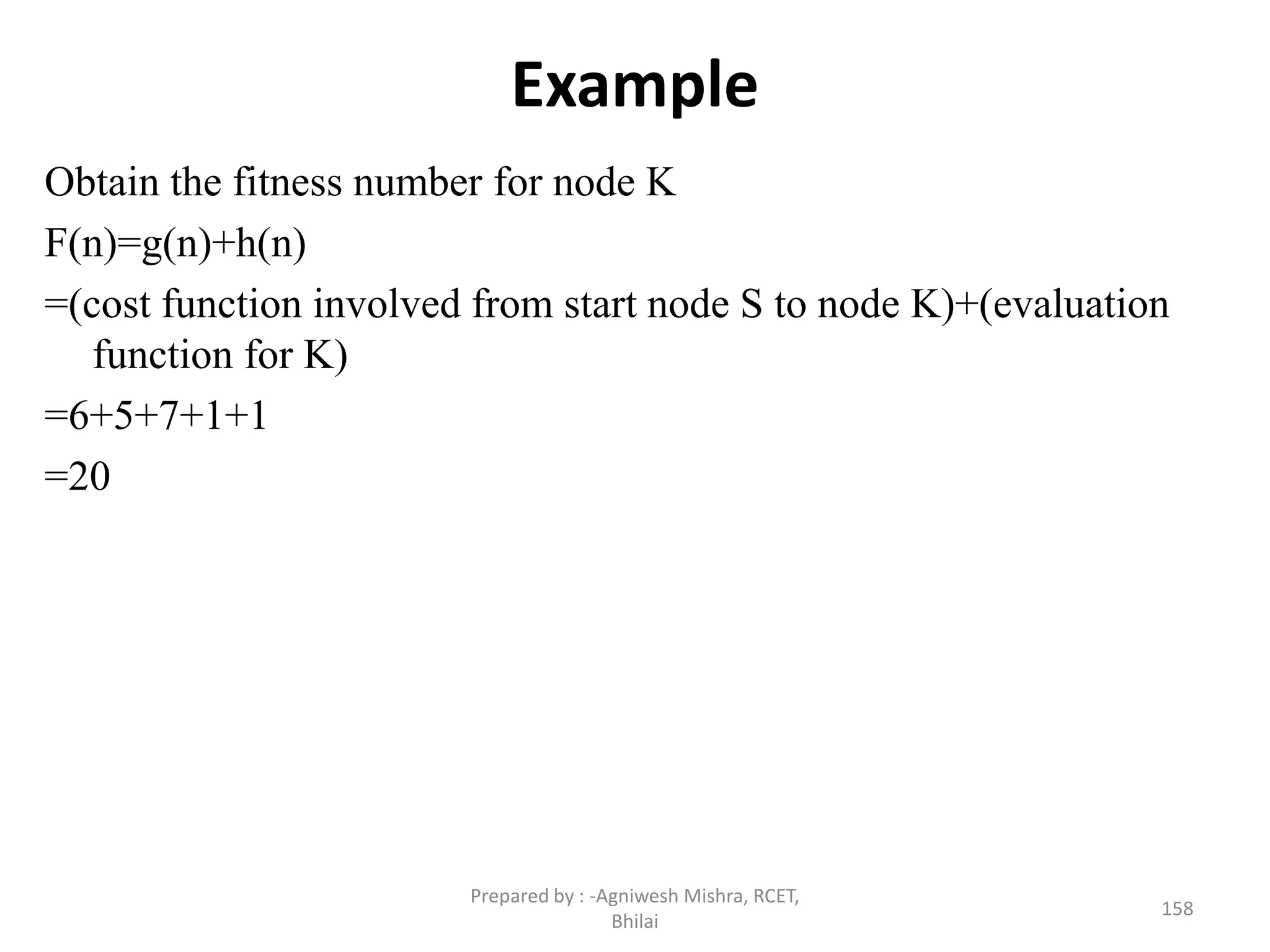 Example
Obtain the fitness number for node K
F(n)=g(n)+h(n)
=(cost function involved from start node S to node K)+(evaluation
function for K)
=6+5+7+1+1
=20
158
Prepared by : -Agniwesh Mishra, RCET,
Bhilai
 