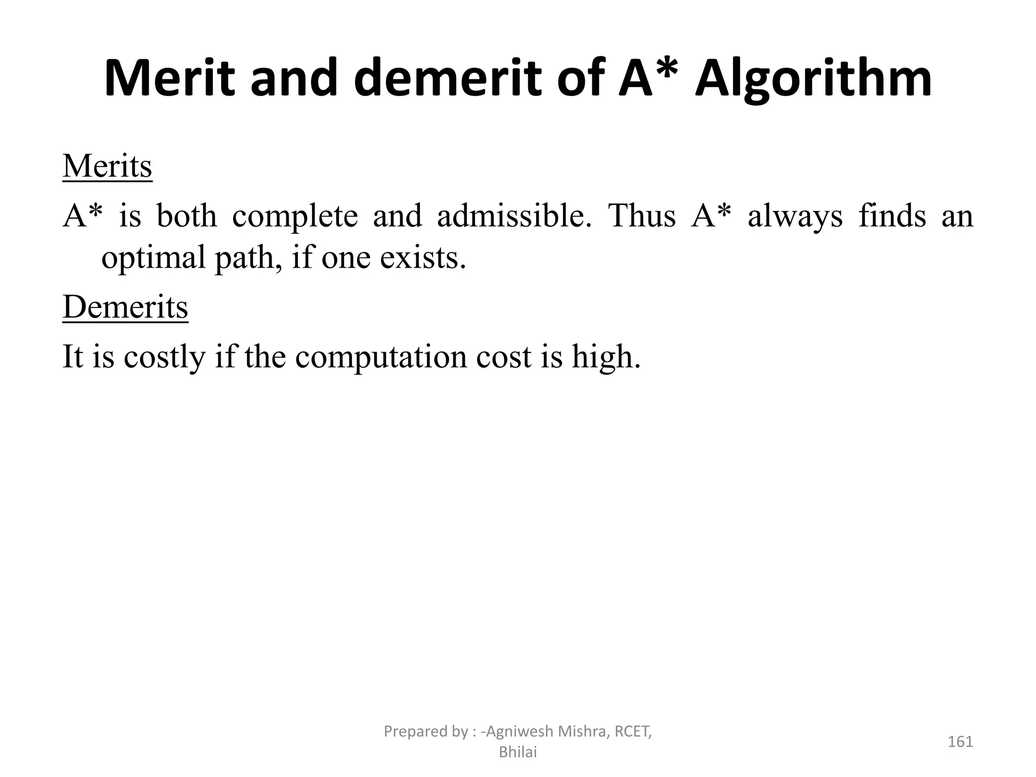 Merit and demerit of A* Algorithm
Merits
A* is both complete and admissible. Thus A* always finds an
optimal path, if one exists.
Demerits
It is costly if the computation cost is high.
161
Prepared by : -Agniwesh Mishra, RCET,
Bhilai
 
