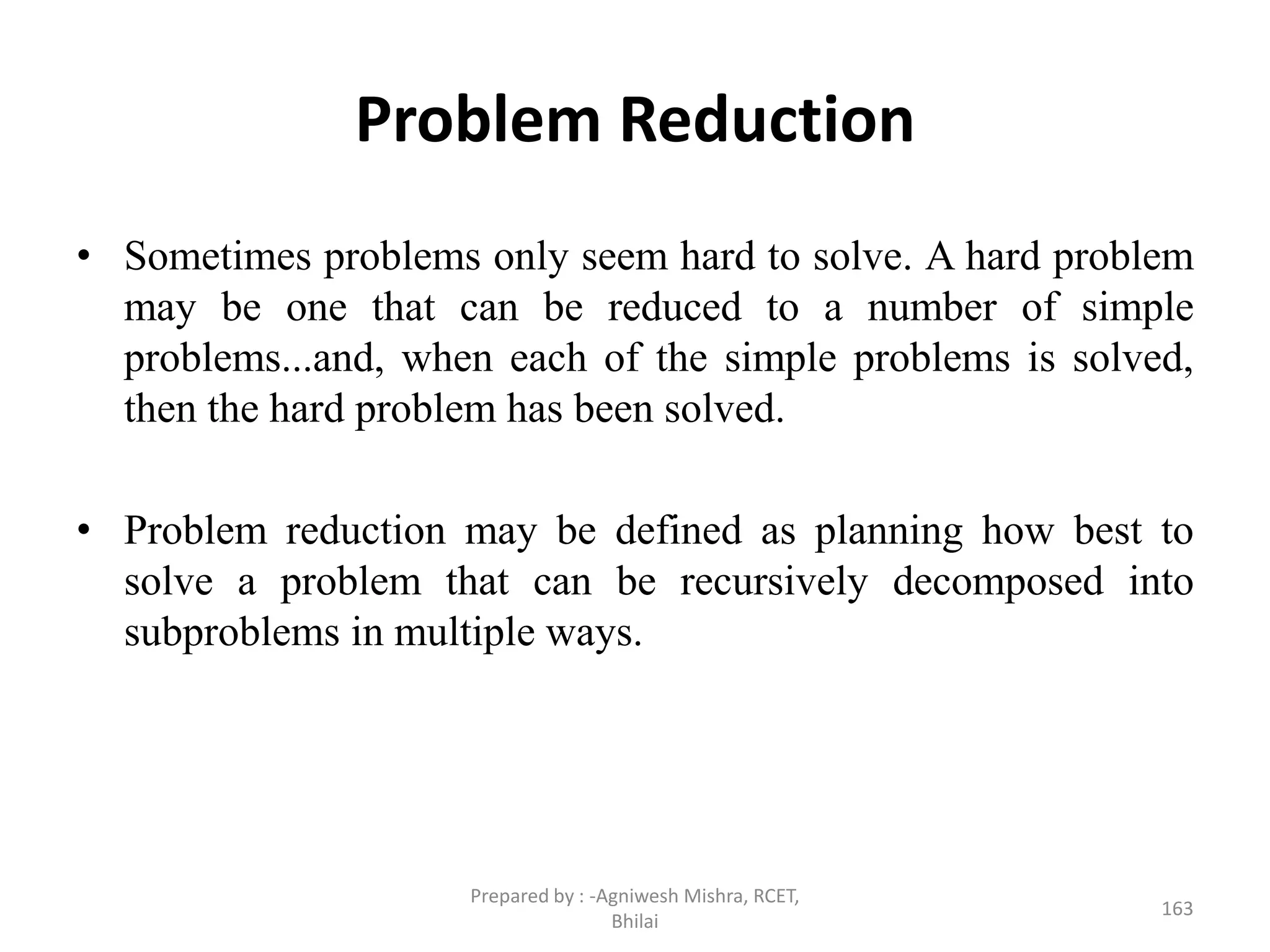 Problem Reduction
• Sometimes problems only seem hard to solve. A hard problem
may be one that can be reduced to a number of simple
problems...and, when each of the simple problems is solved,
then the hard problem has been solved.
• Problem reduction may be defined as planning how best to
solve a problem that can be recursively decomposed into
subproblems in multiple ways.
163
Prepared by : -Agniwesh Mishra, RCET,
Bhilai
 