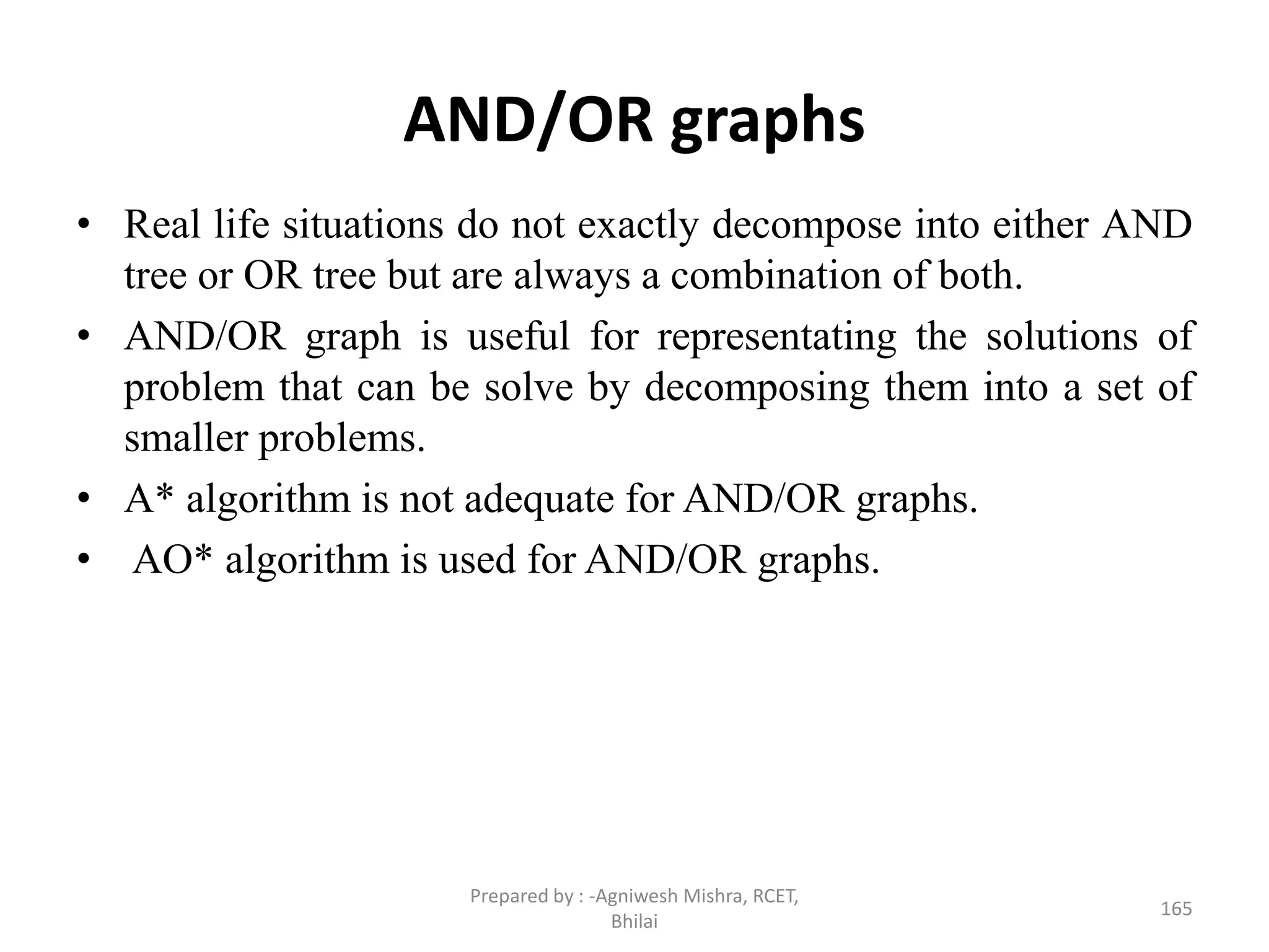 AND/OR graphs
• Real life situations do not exactly decompose into either AND
tree or OR tree but are always a combination of both.
• AND/OR graph is useful for representating the solutions of
problem that can be solve by decomposing them into a set of
smaller problems.
• A* algorithm is not adequate for AND/OR graphs.
• AO* algorithm is used for AND/OR graphs.
165
Prepared by : -Agniwesh Mishra, RCET,
Bhilai
 