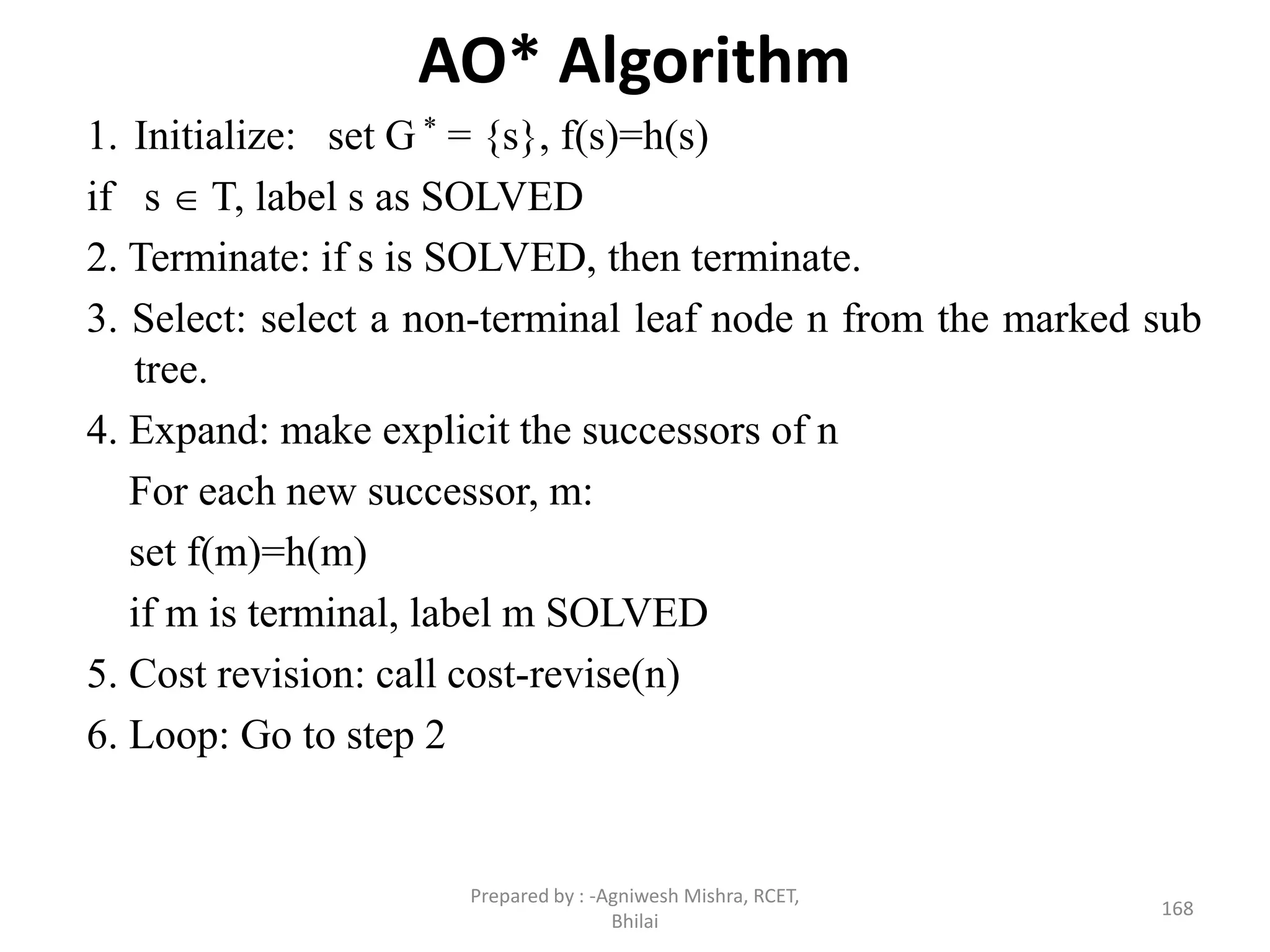 AO* Algorithm
1. Initialize: set G * = {s}, f(s)=h(s)
if s  T, label s as SOLVED
2. Terminate: if s is SOLVED, then terminate.
3. Select: select a non-terminal leaf node n from the marked sub
tree.
4. Expand: make explicit the successors of n
For each new successor, m:
set f(m)=h(m)
if m is terminal, label m SOLVED
5. Cost revision: call cost-revise(n)
6. Loop: Go to step 2
168
Prepared by : -Agniwesh Mishra, RCET,
Bhilai
 