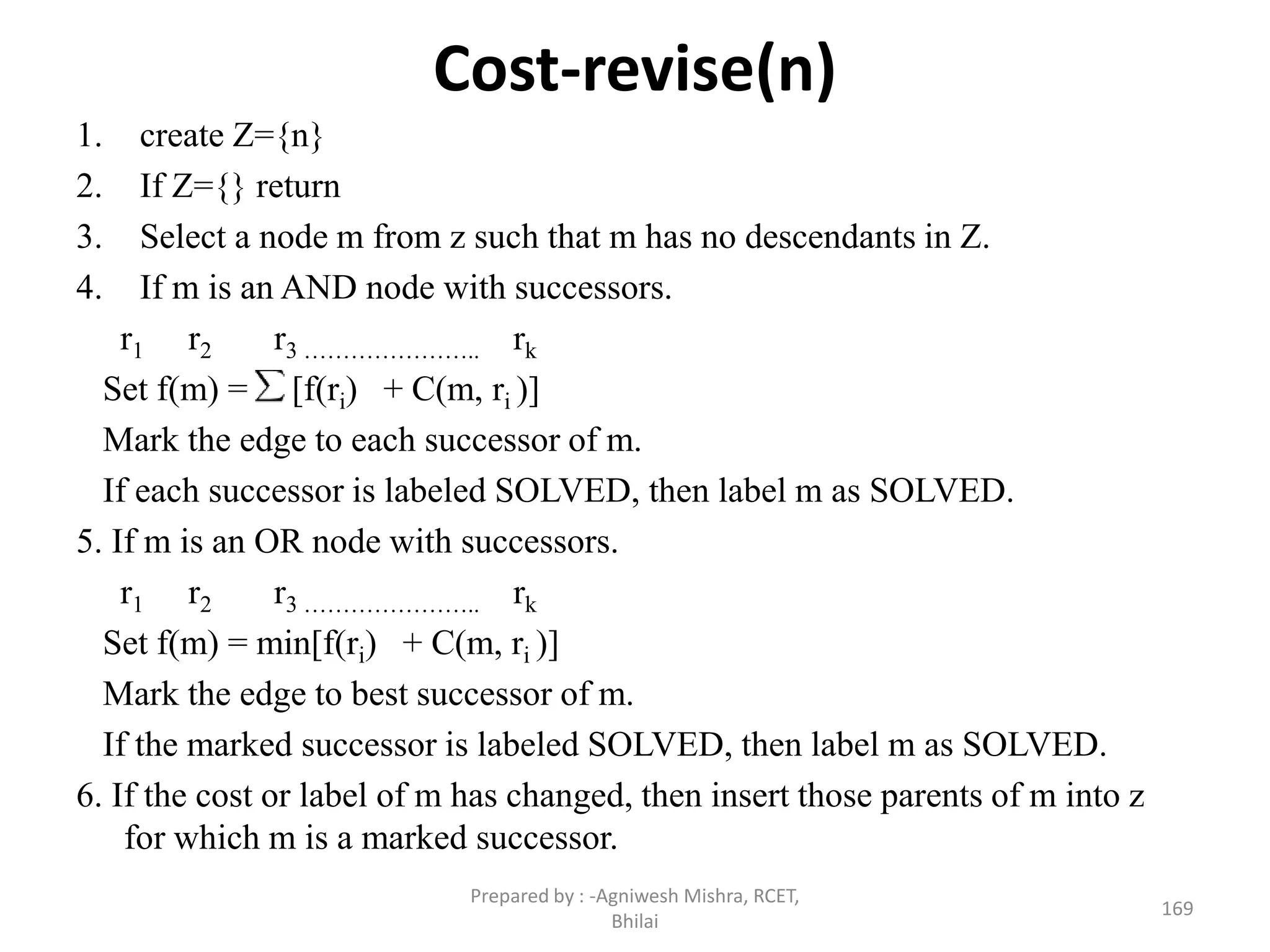 Cost-revise(n)
1. create Z={n}
2. If Z={} return
3. Select a node m from z such that m has no descendants in Z.
4. If m is an AND node with successors.
r1 r2 r3 ………………….. rk
Set f(m) = [f(ri) + C(m, ri )]
Mark the edge to each successor of m.
If each successor is labeled SOLVED, then label m as SOLVED.
5. If m is an OR node with successors.
r1 r2 r3 ………………….. rk
Set f(m) = min[f(ri) + C(m, ri )]
Mark the edge to best successor of m.
If the marked successor is labeled SOLVED, then label m as SOLVED.
6. If the cost or label of m has changed, then insert those parents of m into z
for which m is a marked successor.
169
Prepared by : -Agniwesh Mishra, RCET,
Bhilai
 