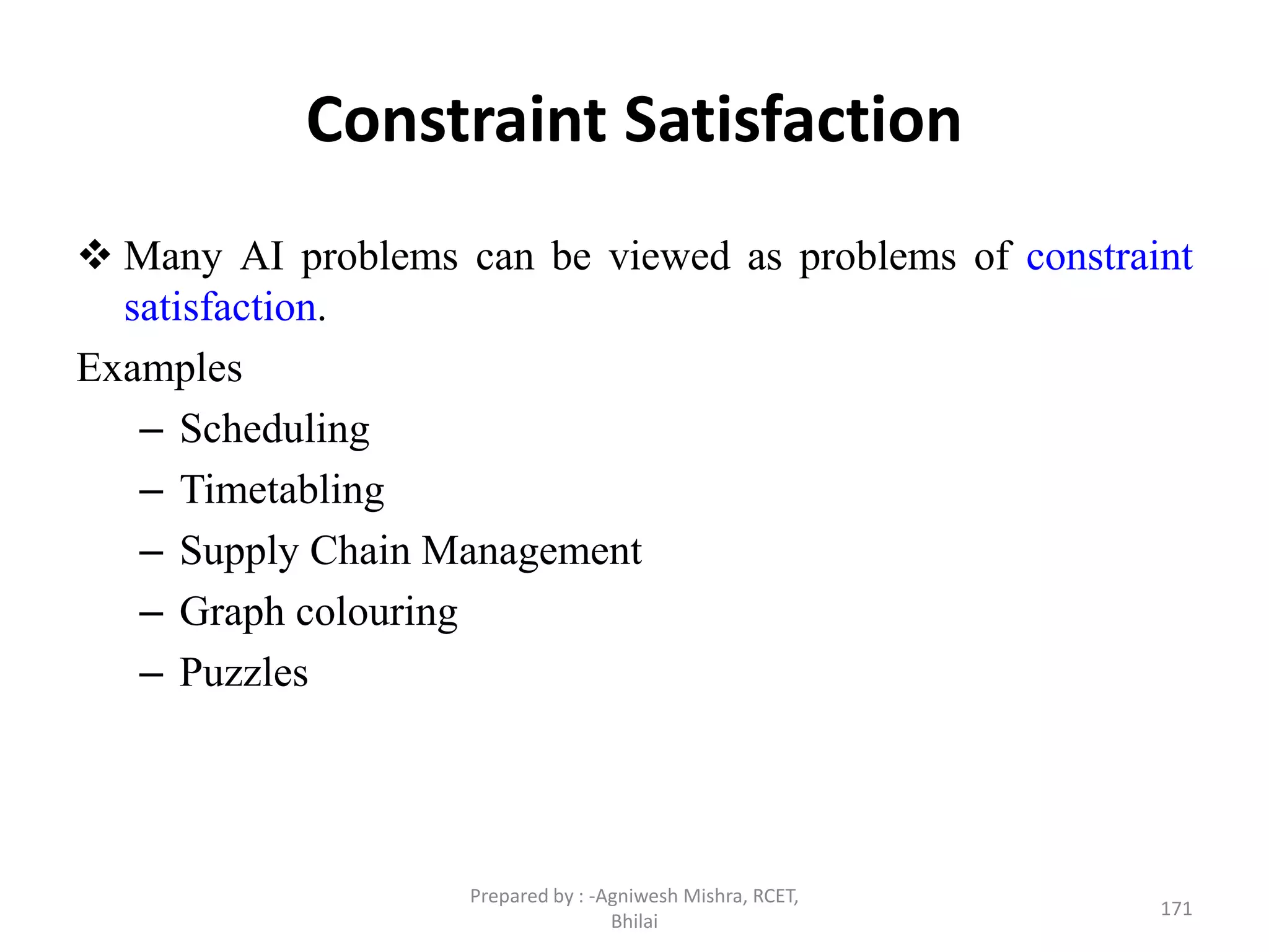 Constraint Satisfaction
 Many AI problems can be viewed as problems of constraint
satisfaction.
Examples
– Scheduling
– Timetabling
– Supply Chain Management
– Graph colouring
– Puzzles
171
Prepared by : -Agniwesh Mishra, RCET,
Bhilai
 