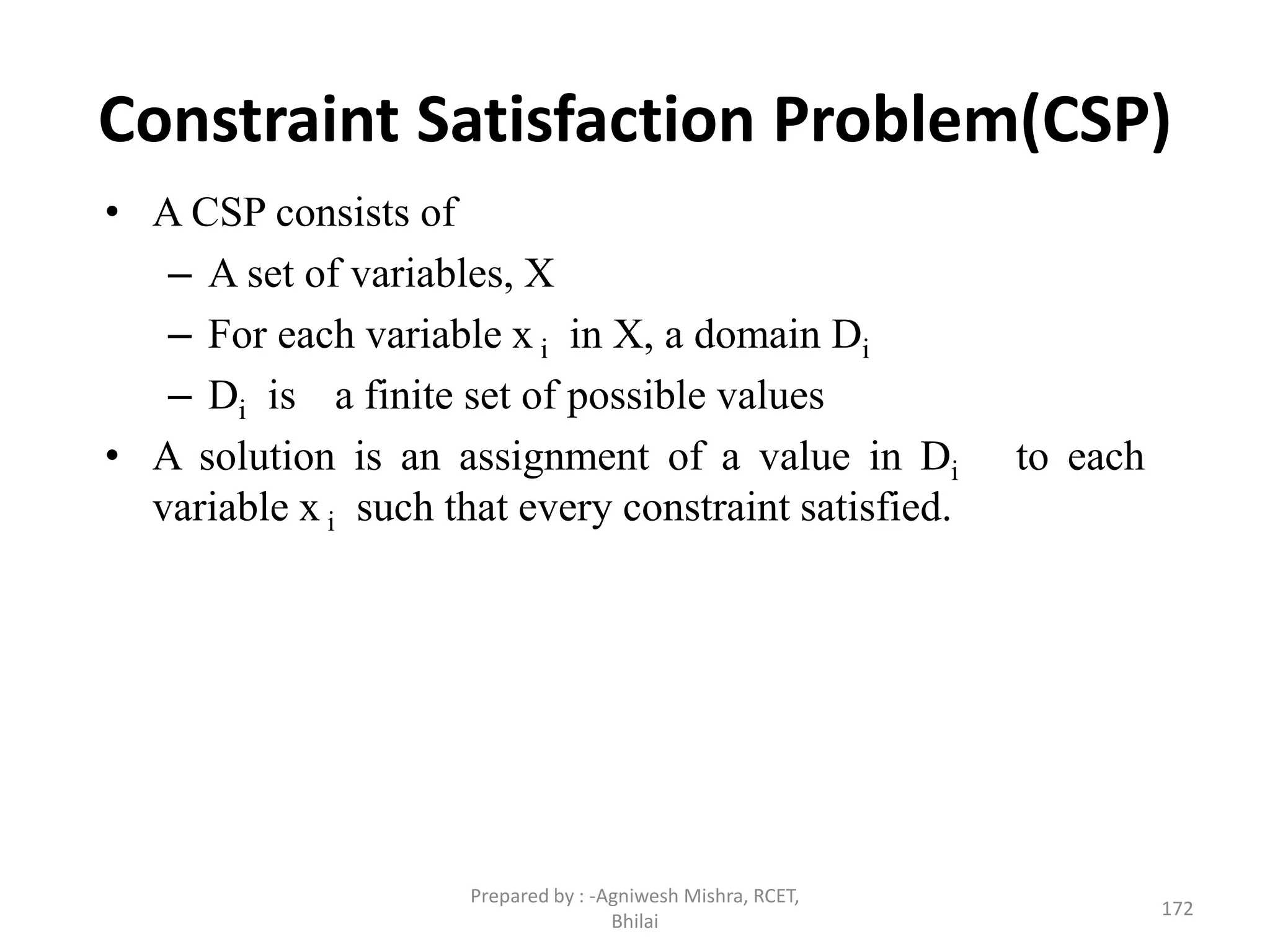 Constraint Satisfaction Problem(CSP)
• A CSP consists of
– A set of variables, X
– For each variable x i in X, a domain Di
– Di is a finite set of possible values
• A solution is an assignment of a value in Di to each
variable x i such that every constraint satisfied.
172
Prepared by : -Agniwesh Mishra, RCET,
Bhilai
 