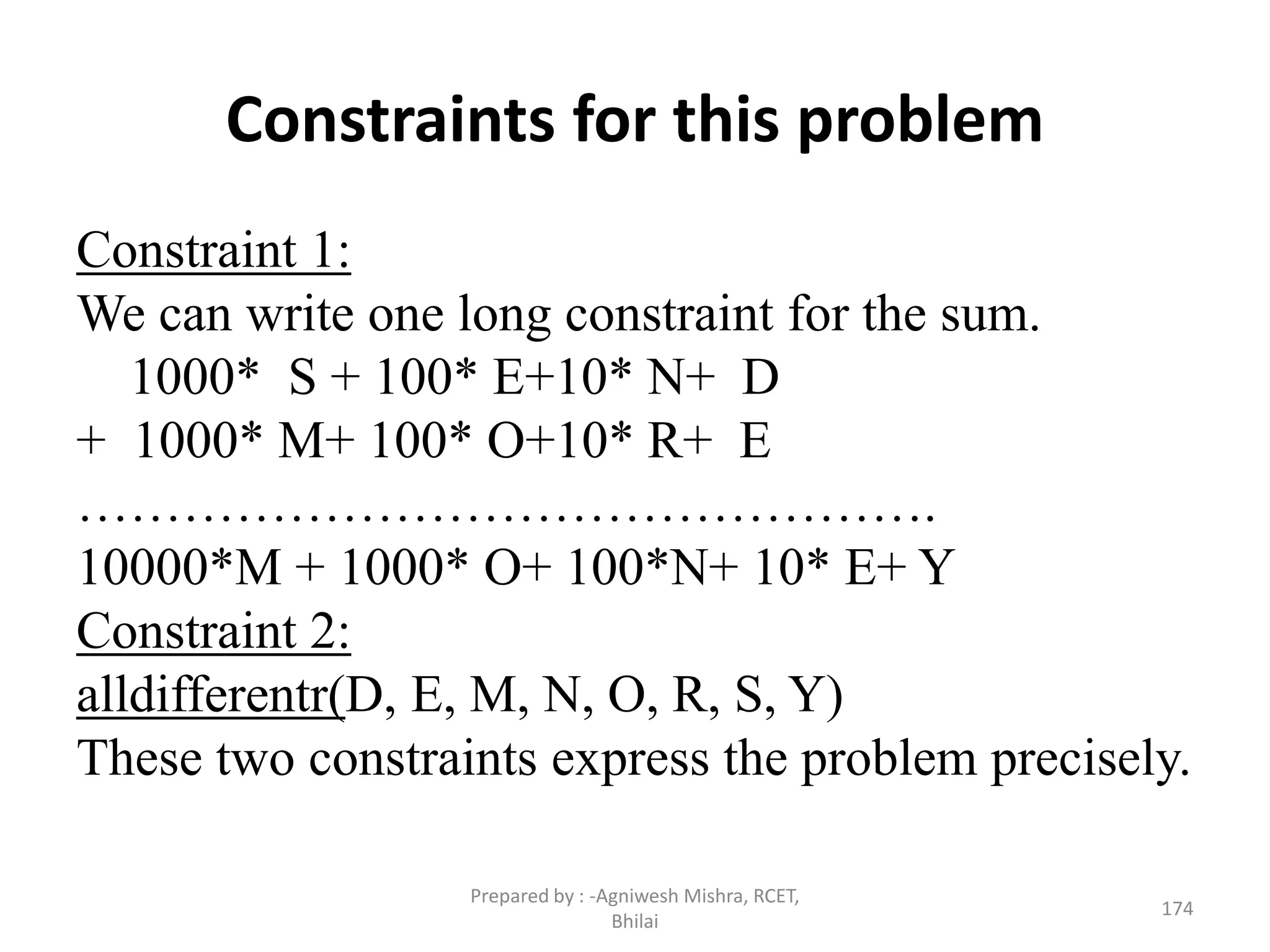 Constraints for this problem
Constraint 1:
We can write one long constraint for the sum.
1000* S + 100* E+10* N+ D
+ 1000* M+ 100* O+10* R+ E
………………………………………….
10000*M + 1000* O+ 100*N+ 10* E+ Y
Constraint 2:
alldifferentr(D, E, M, N, O, R, S, Y)
These two constraints express the problem precisely.
174
Prepared by : -Agniwesh Mishra, RCET,
Bhilai
 