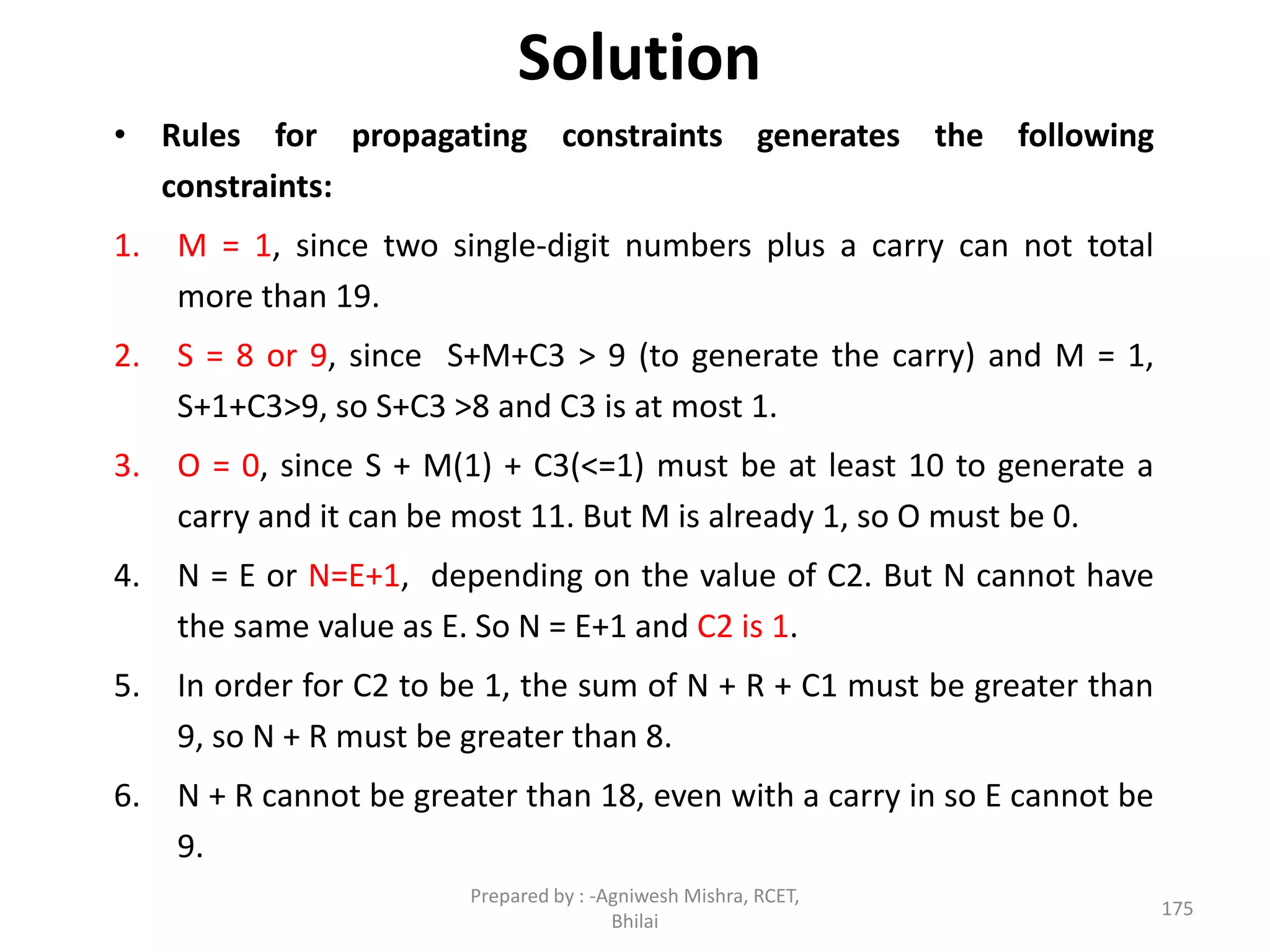 Solution
• Rules for propagating constraints generates the following
constraints:
1. M = 1, since two single-digit numbers plus a carry can not total
more than 19.
2. S = 8 or 9, since S+M+C3 > 9 (to generate the carry) and M = 1,
S+1+C3>9, so S+C3 >8 and C3 is at most 1.
3. O = 0, since S + M(1) + C3(<=1) must be at least 10 to generate a
carry and it can be most 11. But M is already 1, so O must be 0.
4. N = E or N=E+1, depending on the value of C2. But N cannot have
the same value as E. So N = E+1 and C2 is 1.
5. In order for C2 to be 1, the sum of N + R + C1 must be greater than
9, so N + R must be greater than 8.
6. N + R cannot be greater than 18, even with a carry in so E cannot be
9.
175
Prepared by : -Agniwesh Mishra, RCET,
Bhilai
 