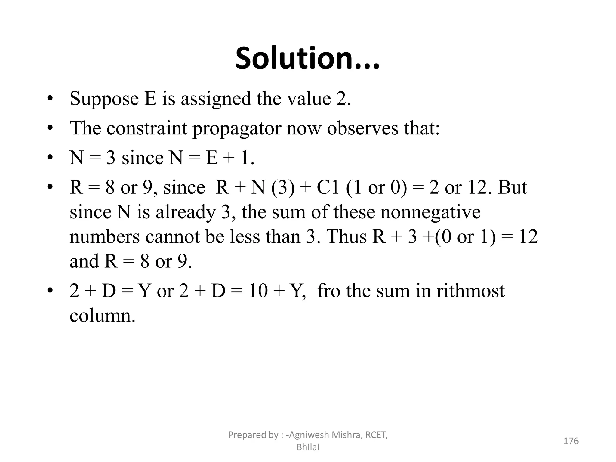 Solution...
• Suppose E is assigned the value 2.
• The constraint propagator now observes that:
• N = 3 since N = E + 1.
• R = 8 or 9, since R + N (3) + C1 (1 or 0) = 2 or 12. But
since N is already 3, the sum of these nonnegative
numbers cannot be less than 3. Thus R + 3 +(0 or 1) = 12
and R = 8 or 9.
• 2 + D = Y or 2 + D = 10 + Y, fro the sum in rithmost
column.
176
Prepared by : -Agniwesh Mishra, RCET,
Bhilai
 