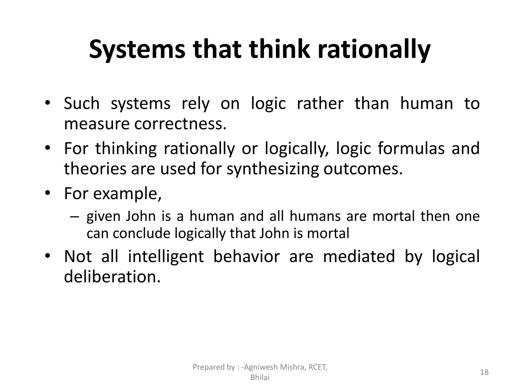 18
Systems that think rationally
• Such systems rely on logic rather than human to
measure correctness.
• For thinking rationally or logically, logic formulas and
theories are used for synthesizing outcomes.
• For example,
– given John is a human and all humans are mortal then one
can conclude logically that John is mortal
• Not all intelligent behavior are mediated by logical
deliberation.
Prepared by : -Agniwesh Mishra, RCET,
Bhilai
 
