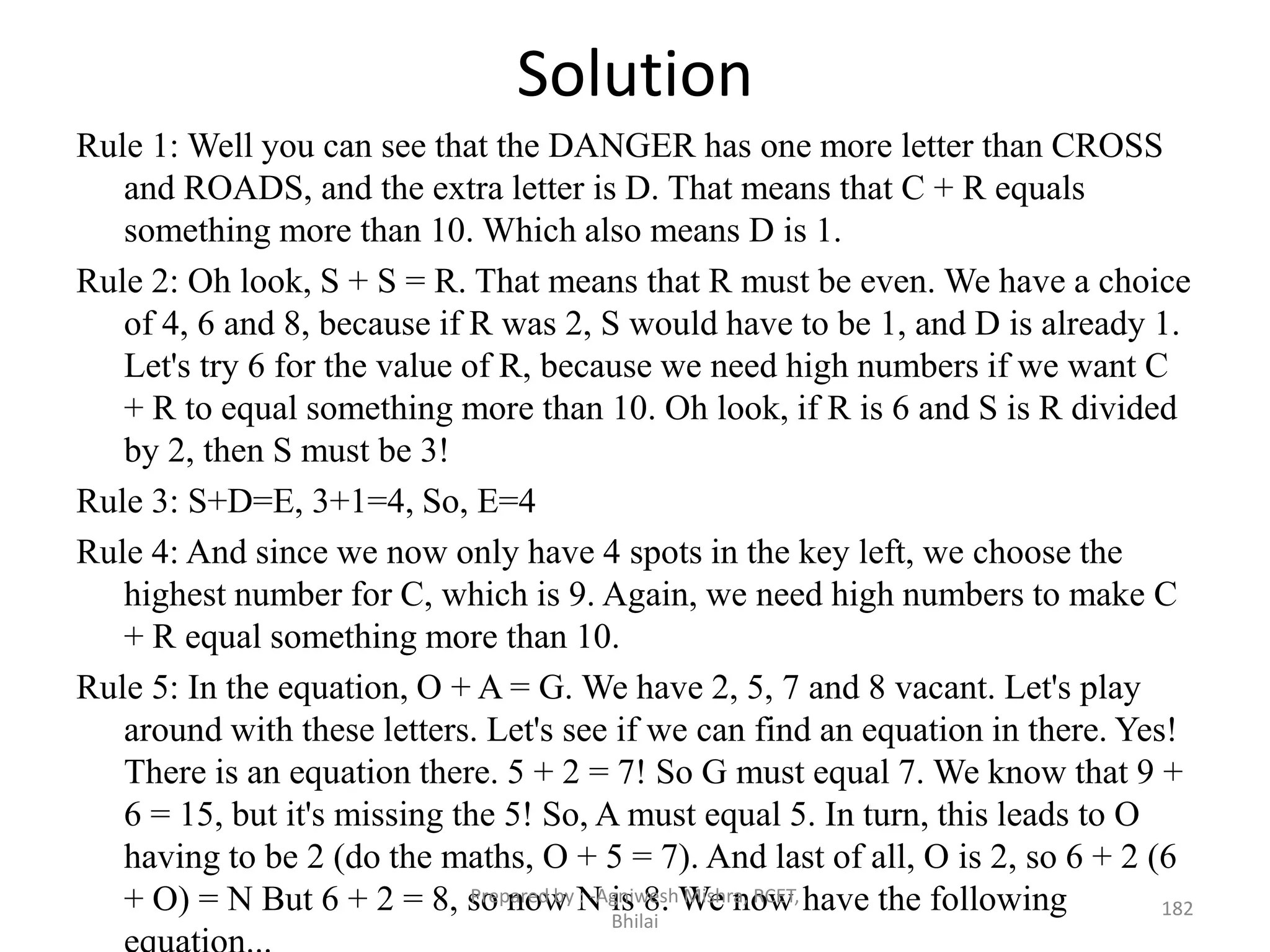 Solution
Rule 1: Well you can see that the DANGER has one more letter than CROSS
and ROADS, and the extra letter is D. That means that C + R equals
something more than 10. Which also means D is 1.
Rule 2: Oh look, S + S = R. That means that R must be even. We have a choice
of 4, 6 and 8, because if R was 2, S would have to be 1, and D is already 1.
Let's try 6 for the value of R, because we need high numbers if we want C
+ R to equal something more than 10. Oh look, if R is 6 and S is R divided
by 2, then S must be 3!
Rule 3: S+D=E, 3+1=4, So, E=4
Rule 4: And since we now only have 4 spots in the key left, we choose the
highest number for C, which is 9. Again, we need high numbers to make C
+ R equal something more than 10.
Rule 5: In the equation, O + A = G. We have 2, 5, 7 and 8 vacant. Let's play
around with these letters. Let's see if we can find an equation in there. Yes!
There is an equation there. 5 + 2 = 7! So G must equal 7. We know that 9 +
6 = 15, but it's missing the 5! So, A must equal 5. In turn, this leads to O
having to be 2 (do the maths, O + 5 = 7). And last of all, O is 2, so 6 + 2 (6
+ O) = N But 6 + 2 = 8, so now N is 8. We now have the following 182
Prepared by : -Agniwesh Mishra, RCET,
Bhilai
 