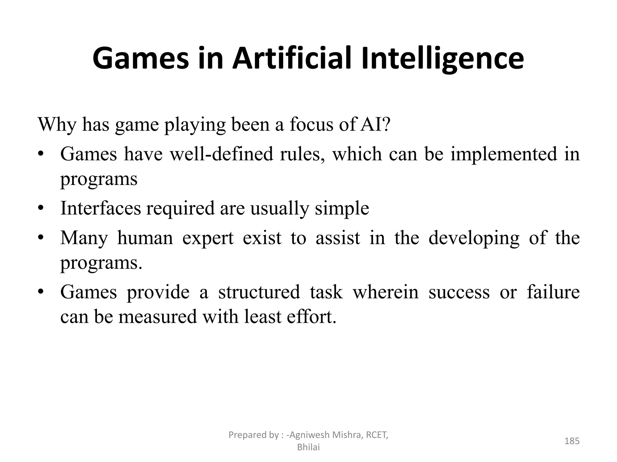 Games in Artificial Intelligence
Why has game playing been a focus of AI?
• Games have well-defined rules, which can be implemented in
programs
• Interfaces required are usually simple
• Many human expert exist to assist in the developing of the
programs.
• Games provide a structured task wherein success or failure
can be measured with least effort.
185
Prepared by : -Agniwesh Mishra, RCET,
Bhilai
 