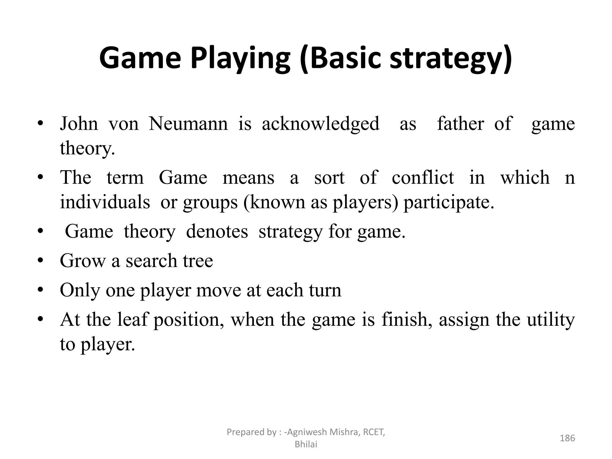 Game Playing (Basic strategy)
• John von Neumann is acknowledged as father of game
theory.
• The term Game means a sort of conflict in which n
individuals or groups (known as players) participate.
• Game theory denotes strategy for game.
• Grow a search tree
• Only one player move at each turn
• At the leaf position, when the game is finish, assign the utility
to player.
186
Prepared by : -Agniwesh Mishra, RCET,
Bhilai
 