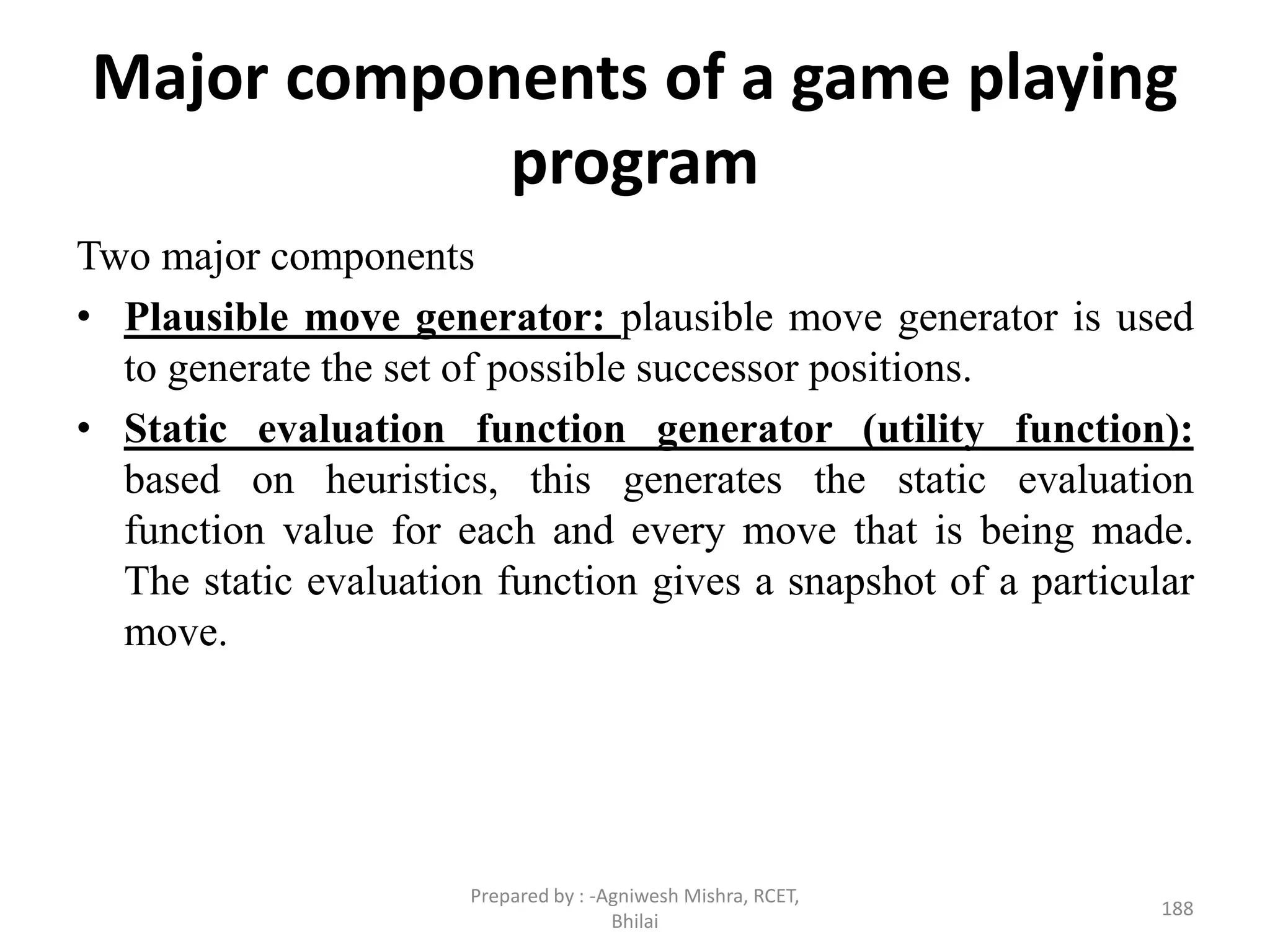 Major components of a game playing
program
Two major components
• Plausible move generator: plausible move generator is used
to generate the set of possible successor positions.
• Static evaluation function generator (utility function):
based on heuristics, this generates the static evaluation
function value for each and every move that is being made.
The static evaluation function gives a snapshot of a particular
move.
188
Prepared by : -Agniwesh Mishra, RCET,
Bhilai
 