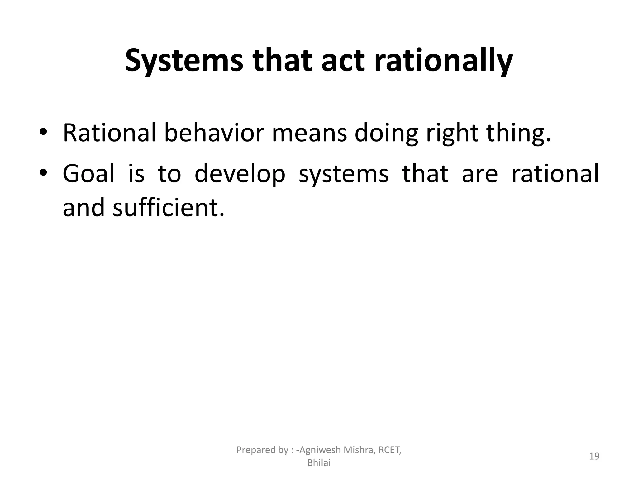 19
Systems that act rationally
• Rational behavior means doing right thing.
• Goal is to develop systems that are rational
and sufficient.
Prepared by : -Agniwesh Mishra, RCET,
Bhilai
 