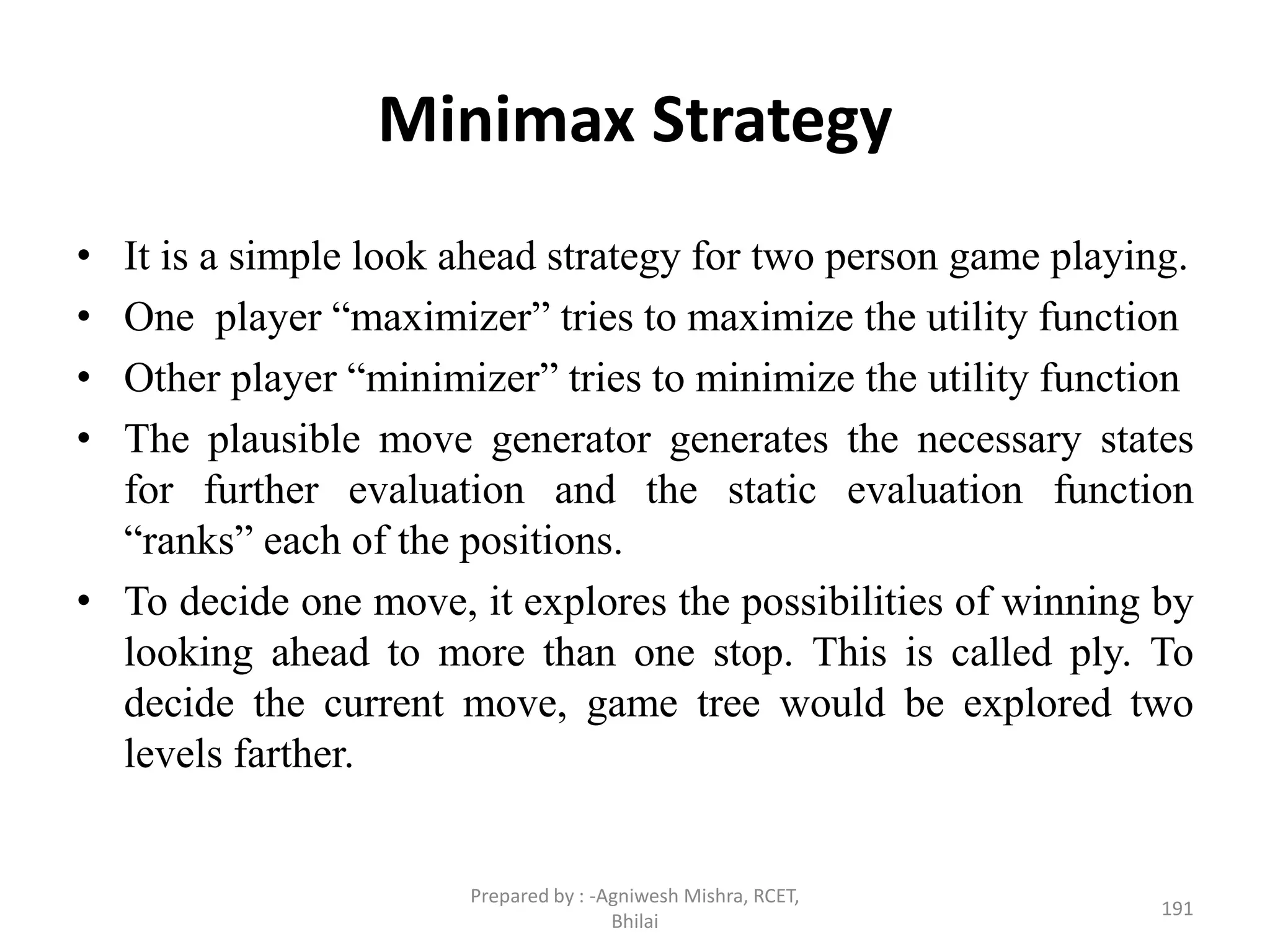 Minimax Strategy
• It is a simple look ahead strategy for two person game playing.
• One player “maximizer” tries to maximize the utility function
• Other player “minimizer” tries to minimize the utility function
• The plausible move generator generates the necessary states
for further evaluation and the static evaluation function
“ranks” each of the positions.
• To decide one move, it explores the possibilities of winning by
looking ahead to more than one stop. This is called ply. To
decide the current move, game tree would be explored two
levels farther.
191
Prepared by : -Agniwesh Mishra, RCET,
Bhilai
 