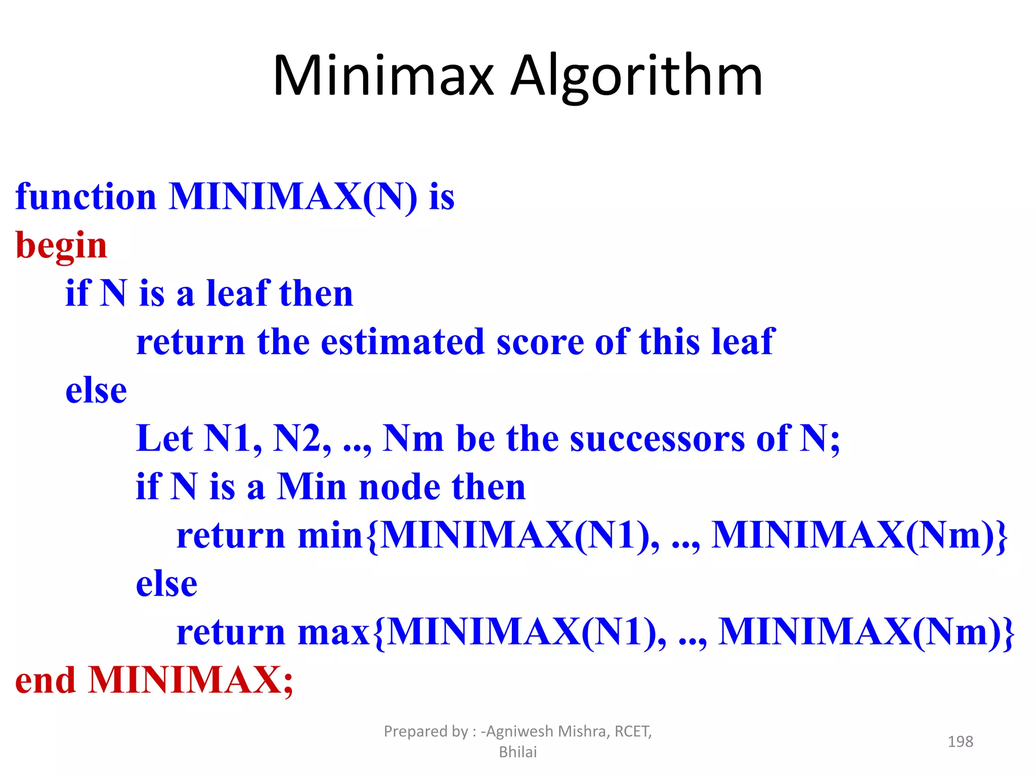 Minimax Algorithm
function MINIMAX(N) is
begin
if N is a leaf then
return the estimated score of this leaf
else
Let N1, N2, .., Nm be the successors of N;
if N is a Min node then
return min{MINIMAX(N1), .., MINIMAX(Nm)}
else
return max{MINIMAX(N1), .., MINIMAX(Nm)}
end MINIMAX;
198
Prepared by : -Agniwesh Mishra, RCET,
Bhilai
 