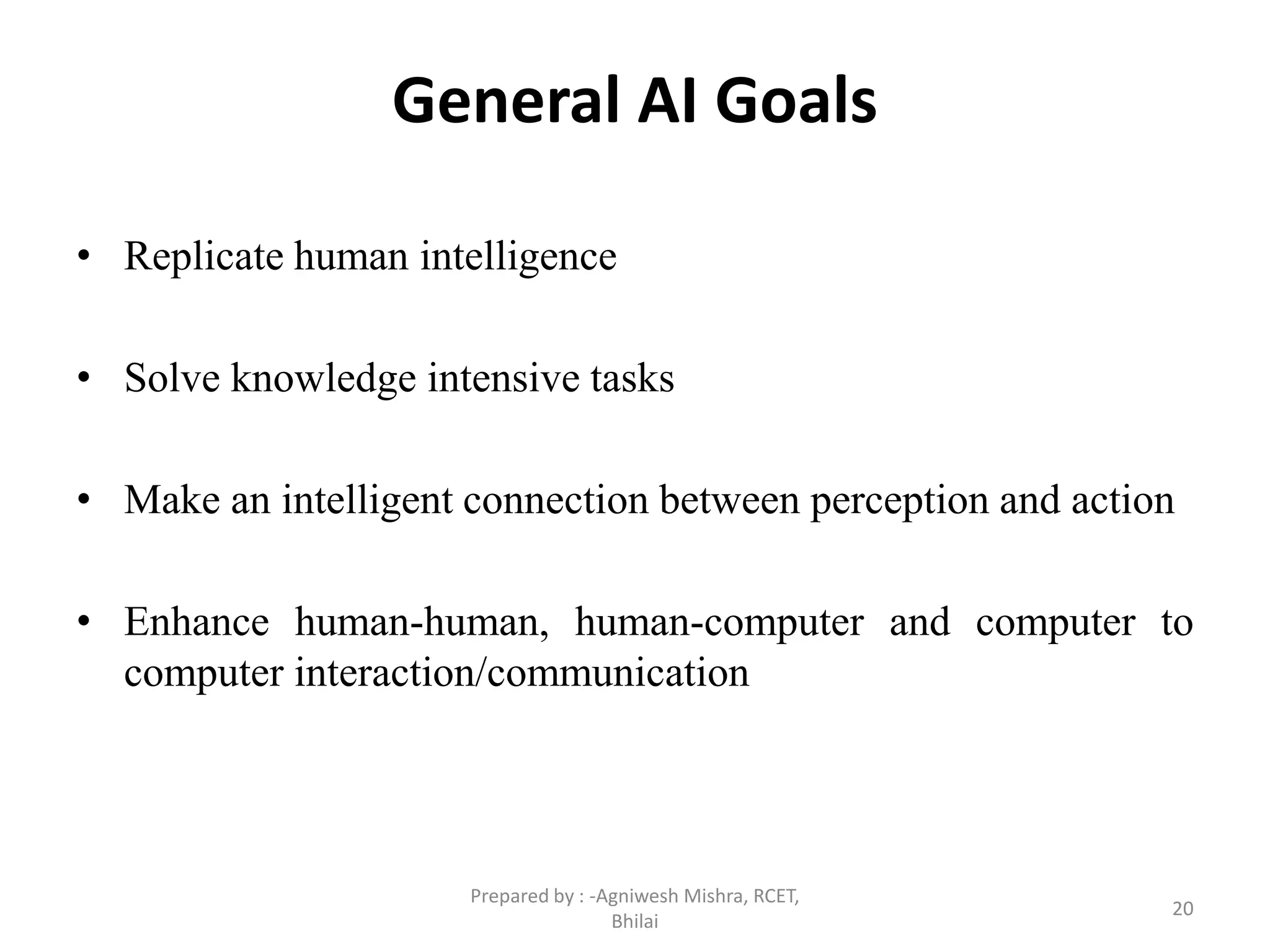 General AI Goals
• Replicate human intelligence
• Solve knowledge intensive tasks
• Make an intelligent connection between perception and action
• Enhance human-human, human-computer and computer to
computer interaction/communication
20
Prepared by : -Agniwesh Mishra, RCET,
Bhilai
 