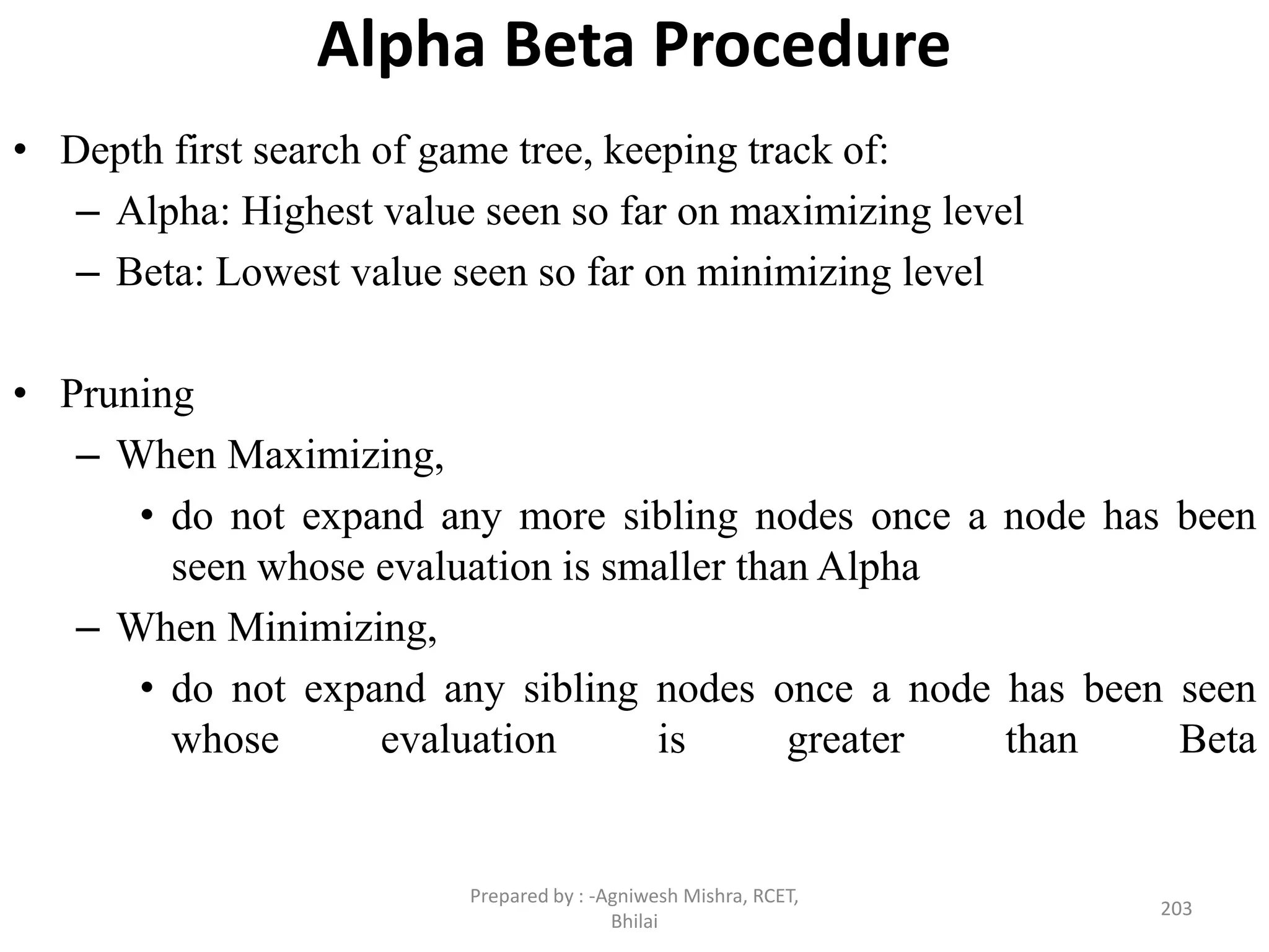Alpha Beta Procedure
• Depth first search of game tree, keeping track of:
– Alpha: Highest value seen so far on maximizing level
– Beta: Lowest value seen so far on minimizing level
• Pruning
– When Maximizing,
• do not expand any more sibling nodes once a node has been
seen whose evaluation is smaller than Alpha
– When Minimizing,
• do not expand any sibling nodes once a node has been seen
whose evaluation is greater than Beta
203
Prepared by : -Agniwesh Mishra, RCET,
Bhilai
 