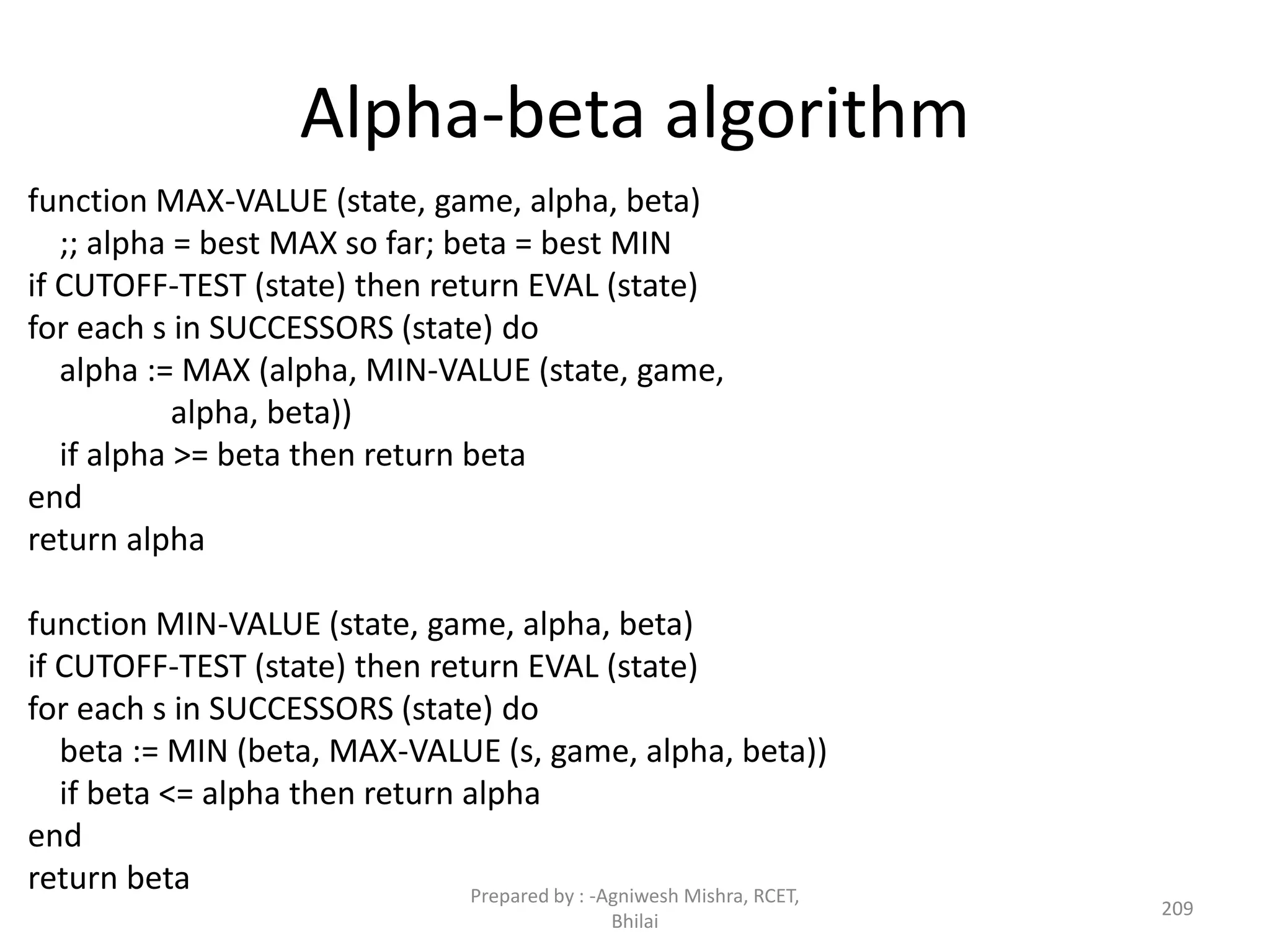 Alpha-beta algorithm
function MAX-VALUE (state, game, alpha, beta)
;; alpha = best MAX so far; beta = best MIN
if CUTOFF-TEST (state) then return EVAL (state)
for each s in SUCCESSORS (state) do
alpha := MAX (alpha, MIN-VALUE (state, game,
alpha, beta))
if alpha >= beta then return beta
end
return alpha
function MIN-VALUE (state, game, alpha, beta)
if CUTOFF-TEST (state) then return EVAL (state)
for each s in SUCCESSORS (state) do
beta := MIN (beta, MAX-VALUE (s, game, alpha, beta))
if beta <= alpha then return alpha
end
return beta
209
Prepared by : -Agniwesh Mishra, RCET,
Bhilai
 
